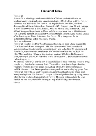 Forever 21 Essay
Forever 21
Forever 21 is a leading American retail chain of fashion retailers which as its
headquarters in Los Angeles and has estimated sales of $3.7 billion in 2013. Forever
21 started as a 900 square foot store in Los Angeles in the year 1984, and have
developed to sell their clothing lines Forever 21, XXI Forever, Love 21, and Heritage
in more than 600 stores in the Americas, Asia, the Middle East, and the UK. Over
60% of its apparel is produced in China and the average store size is 38,000 square
feet. Adrienne Tennant, an analyst at Wedbush Morgan Securities, and Andrea Chang
of the Los Angeles Times, both states that Forever 21 is recognized for its
fashionable offerings and its reasonable pricing.
Facts about Forever 21
Forever 21 founders Do Don Won Chang and his wife Jin Sook Chang migrated to
USA from South Korea in the year 1981. The deluxe cars of those in the retail
industry inclined Don to join the garment industry and so Fashion 21, later renamed
Forever 21, were launched. Don is the Chief Executive Officer and Jin Sook the
Chief Merchandising Officer, with a joint net worth of $5 billion. By September
2013, the couple ranked 264 in Forbes World s Billionaires... Show more content on
Helpwriting.net ...
As a reward Forever 21 and we now at vouchercodes.ca have combined forces to bring
you the very best in discounts and deals. These offers come in the shape of online
vouchers, coupons, discount codes, sales, cheap offers, free promotional codes
and UK discount codes. Don t spend more than you have to when buying goods from
Forever 21 pop by to see us at vouchercodes.ca first and take benefits of our great
money saving ideas. Use Forever 21 coupon codes and get benefited by saving money
while buying products. It gives the best Forever 21 promo codes deals in the town
and it s for sure that you will be smiling all way after availing these Forever 21
coupon
 