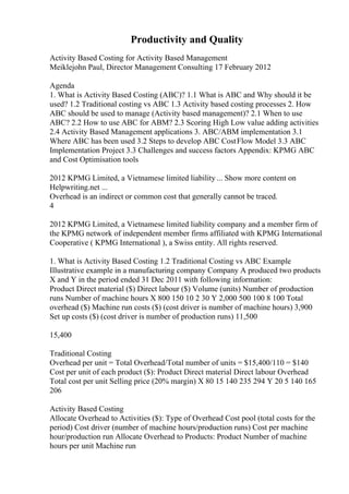 Productivity and Quality
Activity Based Costing for Activity Based Management
Meiklejohn Paul, Director Management Consulting 17 February 2012
Agenda
1. What is Activity Based Costing (ABC)? 1.1 What is ABC and Why should it be
used? 1.2 Traditional costing vs ABC 1.3 Activity based costing processes 2. How
ABC should be used to manage (Activity based management)? 2.1 When to use
ABC? 2.2 How to use ABC for ABM? 2.3 Scoring High Low value adding activities
2.4 Activity Based Management applications 3. ABC/ABM implementation 3.1
Where ABC has been used 3.2 Steps to develop ABC CostFlow Model 3.3 ABC
Implementation Project 3.3 Challenges and success factors Appendix: KPMG ABC
and Cost Optimisation tools
2012 KPMG Limited, a Vietnamese limited liability ... Show more content on
Helpwriting.net ...
Overhead is an indirect or common cost that generally cannot be traced.
4
2012 KPMG Limited, a Vietnamese limited liability company and a member firm of
the KPMG network of independent member firms affiliated with KPMG International
Cooperative ( KPMG International ), a Swiss entity. All rights reserved.
1. What is Activity Based Costing 1.2 Traditional Costing vs ABC Example
Illustrative example in a manufacturing company Company A produced two products
X and Y in the period ended 31 Dec 2011 with following information:
Product Direct material ($) Direct labour ($) Volume (units) Number of production
runs Number of machine hours X 800 150 10 2 30 Y 2,000 500 100 8 100 Total
overhead ($) Machine run costs ($) (cost driver is number of machine hours) 3,900
Set up costs ($) (cost driver is number of production runs) 11,500
15,400
Traditional Costing
Overhead per unit = Total Overhead/Total number of units = $15,400/110 = $140
Cost per unit of each product ($): Product Direct material Direct labour Overhead
Total cost per unit Selling price (20% margin) X 80 15 140 235 294 Y 20 5 140 165
206
Activity Based Costing
Allocate Overhead to Activities ($): Type of Overhead Cost pool (total costs for the
period) Cost driver (number of machine hours/production runs) Cost per machine
hour/production run Allocate Overhead to Products: Product Number of machine
hours per unit Machine run
 