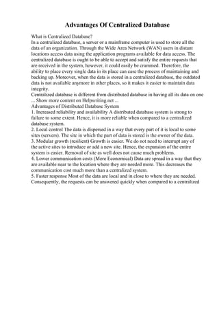 Advantages Of Centralized Database
What is Centralized Database?
In a centralized database, a server or a mainframe computer is used to store all the
data of an organization. Through the Wide Area Network (WAN) users in distant
locations access data using the application programs available for data access. The
centralized database is ought to be able to accept and satisfy the entire requests that
are received in the system, however, it could easily be crammed. Therefore, the
ability to place every single data in its place can ease the process of maintaining and
backing up. Moreover, when the data is stored in a centralized database, the outdated
data is not available anymore in other places, so it makes it easier to maintain data
integrity.
Centralized database is different from distributed database in having all its data on one
... Show more content on Helpwriting.net ...
Advantages of Distributed Database System
1. Increased reliability and availability A distributed database system is strong to
failure to some extent. Hence, it is more reliable when compared to a centralized
database system.
2. Local control The data is dispersed in a way that every part of it is local to some
sites (servers). The site in which the part of data is stored is the owner of the data.
3. Modular growth (resilient) Growth is easier. We do not need to interrupt any of
the active sites to introduce or add a new site. Hence, the expansion of the entire
system is easier. Removal of site as well does not cause much problems.
4. Lower communication costs (More Economical) Data are spread in a way that they
are available near to the location where they are needed more. This decreases the
communication cost much more than a centralized system.
5. Faster response Most of the data are local and in close to where they are needed.
Consequently, the requests can be answered quickly when compared to a centralized
 