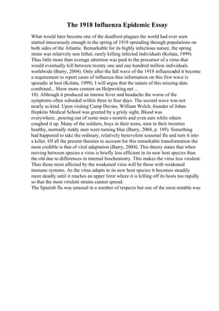 The 1918 Influenza Epidemic Essay
What would later become one of the deadliest plagues the world had ever seen
started innocuously enough in the spring of 1918 spreading through populations on
both sides of the Atlantic. Remarkable for its highly infectious nature, the spring
strain was relatively non lethal, rarely killing infected individuals (Kolata, 1999).
Thus little more than average attention was paid to the precursor of a virus that
would eventually kill between twenty one and one hundred million individuals
worldwide (Barry, 2004). Only after the fall wave of the 1918 influenzadid it become
a requirement to report cases of influenza thus information on this first wave is
sporadic at best (Kolata, 1999). I will argue that the nature of this missing data
combined... Show more content on Helpwriting.net ...
10). Although it produced an intense fever and headache the worse of the
symptoms often subsided within three to four days. The second wave was not
nearly as kind. Upon visiting Camp Devins, William Welch, founder of Johns
Hopkins Medical School was greeted by a grisly sight, Blood was
everywhere...pouring out of some men s nostrils and even ears while others
coughed it up. Many of the soldiers, boys in their teens, men in their twenties
healthy, normally ruddy men were turning blue (Barry, 2004, p. 189). Something
had happened to take the ordinary, relatively benevolent seasonal flu and turn it into
a killer. Of all the present theories to account for this remarkable transformation the
most credible is that of viral adaptation (Barry, 2004). This theory states that when
moving between species a virus is briefly less efficient in its new host species than
the old due to differences in internal biochemistry. This makes the virus less virulent.
Thus those most affected by the weakened virus will be those with weakened
immune systems. As the virus adapts to its new host species it becomes steadily
more deadly until it reaches an upper limit where it is killing off its hosts too rapidly
so that the most virulent strains cannot spread.
The Spanish flu was unusual in a number of respects but one of the most notable was
 