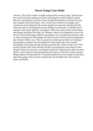 Street Gangs Case Study
Abstract: This review studies in depth research done on street gangs. Social issues
have social scientists turning away from including this in their research around
this time. Sociological views have been changed dramatically in the past 40 years
due to gender and racial studies. Also, women have started to join gangs since
America has been changed with woman equality laws passing. Introduction The
look and study of street gangs have been shifting over the past 4 5 decades due to
changes in the tactics taken by sociologists. There were many books written about
these gangs including The Gang , by Thrasher, which was recognized as one of the
first or if not the first gang related to sociological views. People ask questions such
as, Why do people join these gangs and why do most of them end up causing havoc
and violence within a city. This is a question a normal person that isn t looking at
these people as subjects due for change but rather people who aren t normal .
Sociologists look at these people and ask questions like, Where do they live? Who
are they friends with? How and why did their social practices and cultural values
change? These are questions a sociologist would ask simply because there are many
factors which come out when determining the choices of deviance within a person.
Misperception of Gang Members The general public have been taught to look down
upon these gangs. They are also summed up to be all darker skin colors such as
latinos and blacks.
 