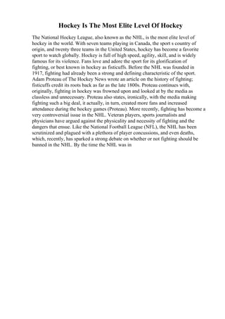 Hockey Is The Most Elite Level Of Hockey
The National Hockey League, also known as the NHL, is the most elite level of
hockey in the world. With seven teams playing in Canada, the sport s country of
origin, and twenty three teams in the United States, hockey has become a favorite
sport to watch globally. Hockey is full of high speed, agility, skill, and is widely
famous for its violence. Fans love and adore the sport for its glorification of
fighting, or best known in hockey as fisticuffs. Before the NHL was founded in
1917, fighting had already been a strong and defining characteristic of the sport.
Adam Proteau of The Hockey News wrote an article on the history of fighting;
fisticuffs credit its roots back as far as the late 1800s. Proteau continues with,
originally, fighting in hockey was frowned upon and looked at by the media as
classless and unnecessary. Proteau also states, ironically, with the media making
fighting such a big deal, it actually, in turn, created more fans and increased
attendance during the hockey games (Proteau). More recently, fighting has become a
very controversial issue in the NHL. Veteran players, sports journalists and
physicians have argued against the physicality and necessity of fighting and the
dangers that ensue. Like the National Football League (NFL), the NHL has been
scrutinized and plagued with a plethora of player concussions, and even deaths,
which, recently, has sparked a strong debate on whether or not fighting should be
banned in the NHL. By the time the NHL was in
 