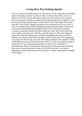 Living Here Was Nothing Special
I live in a small town called Ocean City, New Jersey. To me, living here was nothing
special. Ironically, anytime I say that is where I m from I hear, Wait, you live in
Ocean City?! That is my favorite place in the world. We go there every summer!
How can a place be a bother to someone and an amazing get away to another? I went
to Ocean City High School, where I could walk five feet to the beach. Who could
hate that? I sure could. I begged my parents to let me transfer my first two years. I
went to a Catholic school from kindergarten through 8th grade while everyone else
at my school attended the public middle schools in the area, which meant that
everyone was already friends and I had to make new ones. This was my first time
ever in public schooling, and I felt like a lost fish in the sea. Obviously things got
better and I ended up making some of the best friendships that I know will last a
lifetime, but I still can t deny that I thought I could say June 18th, 2015, graduation,
was going to be the best day of my life. Then things changed. This summer I worked
on the beach and was never done later than 12:00, so I went every single day after I
clocked out. To say I gained an appreciation for where I live would be an
understatement. There is nothing more relaxing than hearing the crashes of the big
blue waves slowly putting me to sleep as I lay in the warm sun. I was slowly
beginning to realize why everyone loves this place so much. Excitement for heading
off to college
 