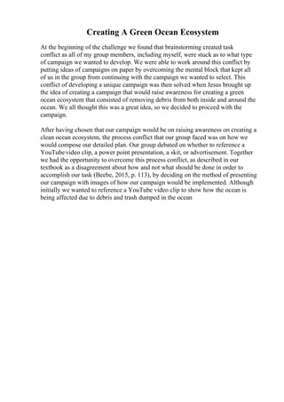 Creating A Green Ocean Ecosystem
At the beginning of the challenge we found that brainstorming created task
conflict as all of my group members, including myself, were stuck as to what type
of campaign we wanted to develop. We were able to work around this conflict by
putting ideas of campaigns on paper by overcoming the mental block that kept all
of us in the group from continuing with the campaign we wanted to select. This
conflict of developing a unique campaign was then solved when Jesus brought up
the idea of creating a campaign that would raise awareness for creating a green
ocean ecosystem that consisted of removing debris from both inside and around the
ocean. We all thought this was a great idea, so we decided to proceed with the
campaign.
After having chosen that our campaign would be on raising awareness on creating a
clean ocean ecosystem, the process conflict that our group faced was on how we
would compose our detailed plan. Our group debated on whether to reference a
YouTubevideo clip, a power point presentation, a skit, or advertisement. Together
we had the opportunity to overcome this process conflict, as described in our
textbook as a disagreement about how and not what should be done in order to
accomplish our task (Beebe, 2015, p. 113), by deciding on the method of presenting
our campaign with images of how our campaign would be implemented. Although
initially we wanted to reference a YouTube video clip to show how the ocean is
being affected due to debris and trash dumped in the ocean
 