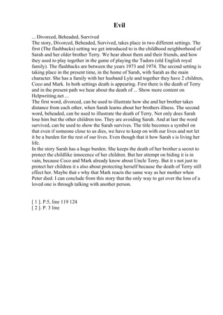 Evil
... Divorced, Beheaded, Survived
The story, Divorced, Beheaded, Survived, takes place in two different settings. The
first (The flashbacks) setting we get introduced to is the childhood neighborhood of
Sarah and her older brother Terry. We hear about them and their friends, and how
they used to play together in the game of playing the Tudors (old English royal
family). The flashbacks are between the years 1973 and 1974. The second setting is
taking place in the present time, in the home of Sarah, with Sarah as the main
character. She has a family with her husband Lyle and together they have 2 children,
Coco and Mark. In both settings death is appearing. First there is the death of Terry
and in the present path we hear about the death of ... Show more content on
Helpwriting.net ...
The first word, divorced, can be used to illustrate how she and her brother takes
distance from each other, when Sarah learns about her brothers illness. The second
word, beheaded, can be used to illustrate the death of Terry. Not only does Sarah
lose him but the other children too. They are avoiding Sarah. And at last the word
survived, can be used to show the Sarah survives. The title becomes a symbol on
that even if someone close to us dies, we have to keep on with our lives and not let
it be a burden for the rest of our lives. Even though that it how Sarah s is living her
life.
In the story Sarah has a huge burden. She keeps the death of her brother a secret to
protect the childlike innocence of her children. But her attempt on hiding it is in
vain, because Coco and Mark already know about Uncle Terry. But it s not just to
protect her children it s also about protecting herself because the death of Terry still
effect her. Maybe that s why that Mark reacts the same way as her mother when
Peter died. I can conclude from this story that the only way to get over the loss of a
loved one is through talking with another person.
[ 1 ]. P.5, line 119 124
[ 2 ]. P. 3 line
 