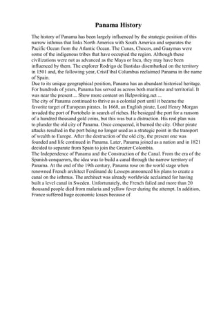 Panama History
The history of Panama has been largely influenced by the strategic position of this
narrow isthmus that links North America with South America and separates the
Pacific Ocean from the Atlantic Ocean. The Cunas, Chocos, and Guaymas were
some of the indigenous tribes that have occupied the region. Although these
civilizations were not as advanced as the Maya or Inca, they may have been
influenced by them. The explorer Rodrigo de Bastidas disembarked on the territory
in 1501 and, the following year, CristГіbal Columbus reclaimed Panama in the name
of Spain.
Due to its unique geographical position, Panama has an abundant historical heritage.
For hundreds of years, Panama has served as across both maritime and territorial. It
was near the present ... Show more content on Helpwriting.net ...
The city of Panama continued to thrive as a colonial port until it became the
favorite target of European pirates. In 1668, an English pirate, Lord Henry Morgan
invaded the port of Portobelo in search of riches. He besieged the port for a ransom
of a hundred thousand gold coins, but this was but a distraction. His real plan was
to plunder the old city of Panama. Once conquered, it burned the city. Other pirate
attacks resulted in the port being no longer used as a strategic point in the transport
of wealth to Europe. After the destruction of the old city, the present one was
founded and life continued in Panama. Later, Panama joined as a nation and in 1821
decided to separate from Spain to join the Greater Colombia.
The Independence of Panama and the Construction of the Canal. From the era of the
Spanish conquerors, the idea was to build a canal through the narrow territory of
Panama. At the end of the 19th century, Panama rose on the world stage when
renowned French architect Ferdinand de Lesseps announced his plans to create a
canal on the isthmus. The architect was already worldwide acclaimed for having
built a level canal in Sweden. Unfortunately, the French failed and more than 20
thousand people died from malaria and yellow fever during the attempt. In addition,
France suffered huge economic losses because of
 