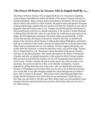 The Power Of Poetry In Terence This Is Stupid Stuff By A....
The Power of Poetry Terence This is Stupid Stuff, by A.E. Housman compelling
work of poetry that addresses mainly the theme of the power of poetry and why we
should read poetry. Many sections in this poem portray this theme, but one line that
shows it best is the section in which Terence, the person whose perspective the poem
is being told through, explains that you need to read little bit of poetry so you will be
prepared when hard times come to you. Another section that portrays this theme of
the powerof poetry and why we should read poetry is the section in which Housman
is talking about the fact that, when you get drunk, the world seems great and you are
happy, but the happinessis temporary, but poetry helps you permanently. A third
section that portrays this theme of the power of poetry and why we should read
poetry is the section in which Terence is talking about King Mithridates, and that he
built up an immunity to the world s poisons by eating little bits of the poisonso when
others tried to assassinate him, he was immune. Terence suggests that poetry can
be like little bits of poison, so when the bad times come, you will be ready. Terence
This is Stupid Stuff, by A.E. Housman is about the theme of the power of poetry
and why we should read poetry. One section that portrays the theme of the power
of poetry and why we should read poetry is the section in which Terence explains
that you need to read little bit of poetry so you will be prepared when hard times
come to you. Terence s friends ask him to read a poem, but when he reads a very
sad poem, they point out that he is fine, so he shouldn t read poetry. Terence
responds by telling them that even if you aren t sad, you should still read poetry
because it will prepare you for times when you are sad or are in bad times because
you will be able to see what struggles people have been through and can relate to
them. This is shown in the quote, . This section shows that Housman thinks that
people should read poetry even when they are not sad because it feels like you
have that you can relate to. He also says that it helps when you can experience what
someone else has experienced because you don t feel lonely when you are sad. A
few other sections
 