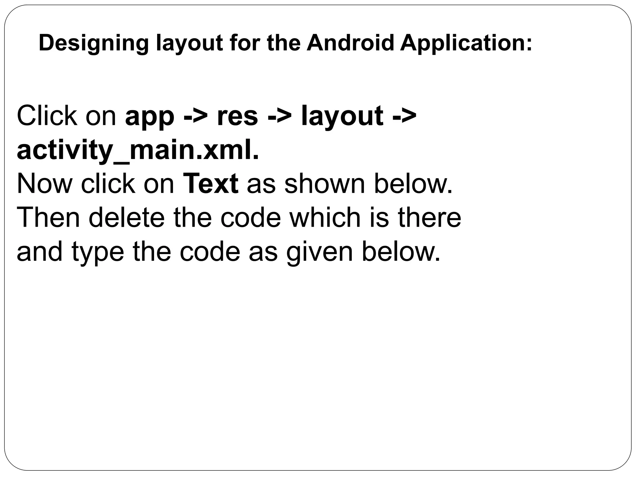 Designing layout for the Android Application:
Click on app -> res -> layout ->
activity_main.xml.
Now click on Text as shown below.
Then delete the code which is there
and type the code as given below.
 