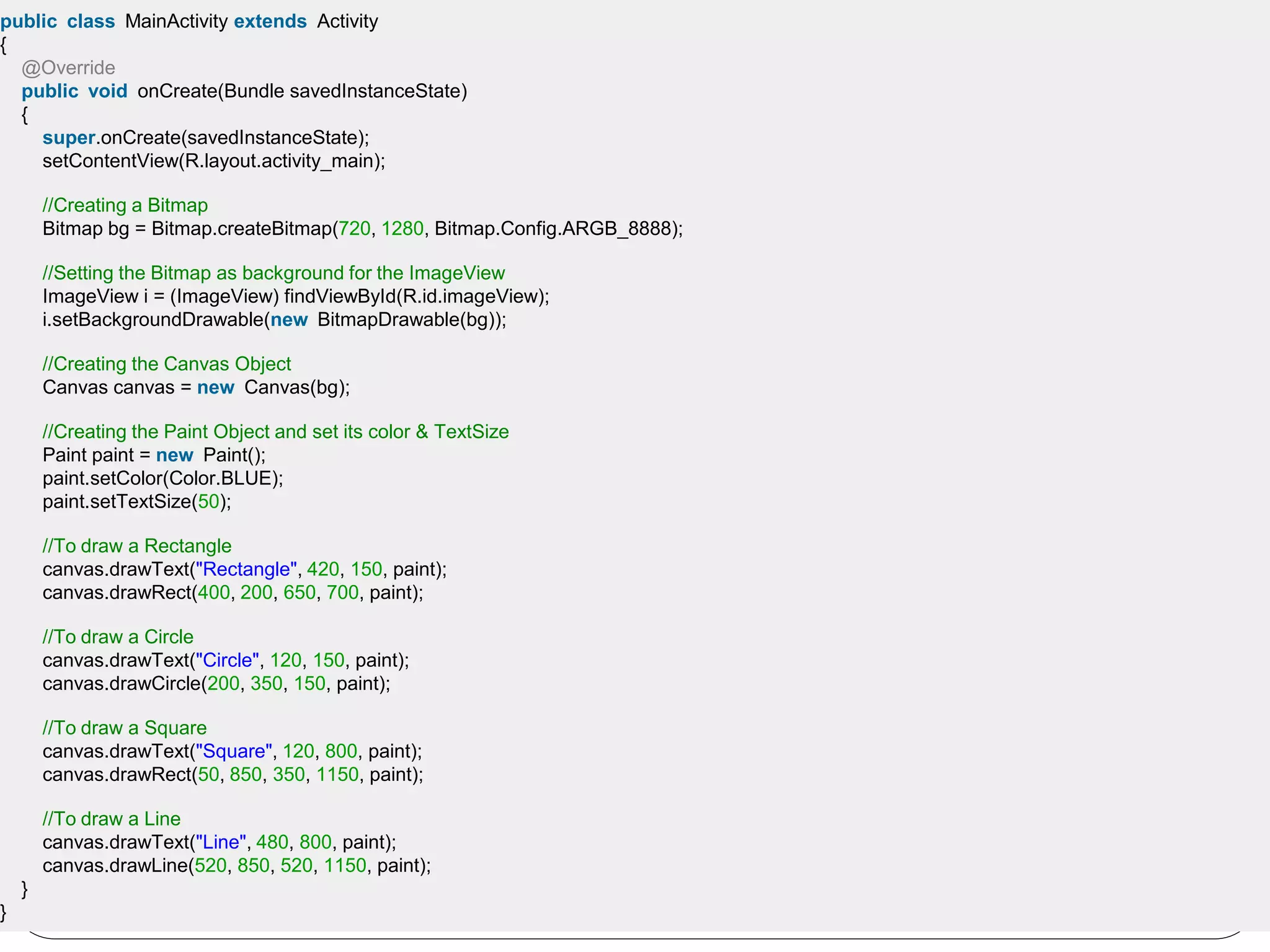 public class MainActivity extends Activity
{
@Override
public void onCreate(Bundle savedInstanceState)
{
super.onCreate(savedInstanceState);
setContentView(R.layout.activity_main);
//Creating a Bitmap
Bitmap bg = Bitmap.createBitmap(720, 1280, Bitmap.Config.ARGB_8888);
//Setting the Bitmap as background for the ImageView
ImageView i = (ImageView) findViewById(R.id.imageView);
i.setBackgroundDrawable(new BitmapDrawable(bg));
//Creating the Canvas Object
Canvas canvas = new Canvas(bg);
//Creating the Paint Object and set its color & TextSize
Paint paint = new Paint();
paint.setColor(Color.BLUE);
paint.setTextSize(50);
//To draw a Rectangle
canvas.drawText("Rectangle", 420, 150, paint);
canvas.drawRect(400, 200, 650, 700, paint);
//To draw a Circle
canvas.drawText("Circle", 120, 150, paint);
canvas.drawCircle(200, 350, 150, paint);
//To draw a Square
canvas.drawText("Square", 120, 800, paint);
canvas.drawRect(50, 850, 350, 1150, paint);
//To draw a Line
canvas.drawText("Line", 480, 800, paint);
canvas.drawLine(520, 850, 520, 1150, paint);
}
}
 