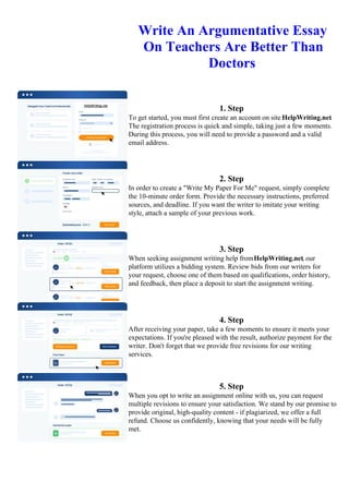 Write An Argumentative Essay
On Teachers Are Better Than
Doctors
1. Step
To get started, you must first create an account on site HelpWriting.net.
The registration process is quick and simple, taking just a few moments.
During this process, you will need to provide a password and a valid
email address.
2. Step
In order to create a "Write My Paper For Me" request, simply complete
the 10-minute order form. Provide the necessary instructions, preferred
sources, and deadline. If you want the writer to imitate your writing
style, attach a sample of your previous work.
3. Step
When seeking assignment writing help fromHelpWriting.net, our
platform utilizes a bidding system. Review bids from our writers for
your request, choose one of them based on qualifications, order history,
and feedback, then place a deposit to start the assignment writing.
4. Step
After receiving your paper, take a few moments to ensure it meets your
expectations. If you're pleased with the result, authorize payment for the
writer. Don't forget that we provide free revisions for our writing
services.
5. Step
When you opt to write an assignment online with us, you can request
multiple revisions to ensure your satisfaction. We stand by our promise to
provide original, high-quality content - if plagiarized, we offer a full
refund. Choose us confidently, knowing that your needs will be fully
met.
Write An Argumentative Essay On Teachers Are Better Than DoctorsWrite An Argumentative Essay On
Teachers Are Better Than Doctors
 