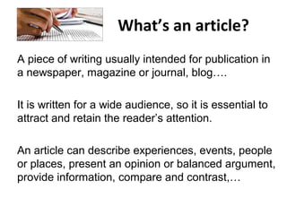 What’s an article?
A piece of writing usually intended for publication in
a newspaper, magazine or journal, blog….
It is written for a wide audience, so it is essential to
attract and retain the reader’s attention.
An article can describe experiences, events, people
or places, present an opinion or balanced argument,
provide information, compare and contrast,…
 