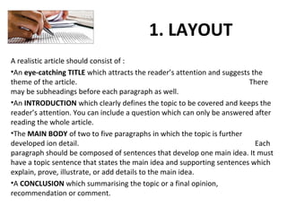 1. LAYOUT
A realistic article should consist of :
•An eye-catching TITLE which attracts the reader’s attention and suggests the
theme of the article. There
may be subheadings before each paragraph as well.
•An INTRODUCTION which clearly defines the topic to be covered and keeps the
reader’s attention. You can include a question which can only be answered after
reading the whole article.
•The MAIN BODY of two to five paragraphs in which the topic is further
developed ion detail. Each
paragraph should be composed of sentences that develop one main idea. It must
have a topic sentence that states the main idea and supporting sentences which
explain, prove, illustrate, or add details to the main idea.
•A CONCLUSION which summarising the topic or a final opinion,
recommendation or comment.
 