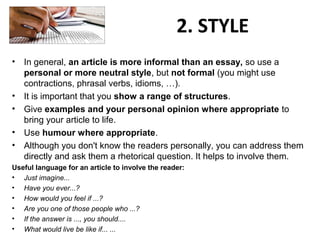 2. STYLE
• In general, an article is more informal than an essay, so use a
personal or more neutral style, but not formal (you might use
contractions, phrasal verbs, idioms, …).
• It is important that you show a range of structures.
• Give examples and your personal opinion where appropriate to
bring your article to life.
• Use humour where appropriate.
• Although you don't know the readers personally, you can address them
directly and ask them a rhetorical question. It helps to involve them.
Useful language for an article to involve the reader:
• Just imagine...
• Have you ever...?
• How would you feel if ...?
• Are you one of those people who ...?
• If the answer is ..., you should....
• What would live be like if... ...
 