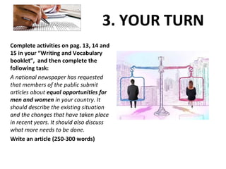 3. YOUR TURN
Complete activities on pag. 13, 14 and
15 in your “Writing and Vocabulary
booklet”, and then complete the
following task:
A national newspaper has requested
that members of the public submit
articles about equal opportunities for
men and women in your country. It
should describe the existing situation
and the changes that have taken place
in recent years. It should also discuss
what more needs to be done.
Write an article (250-300 words)
 