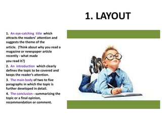 1. LAYOUT
1. An eye-catching title which
attracts the readers’ attention and
suggests the theme of the
article. (Think about why you read a
magazine or newspaper article
recently - what made
you read it?)
2. An introduction which clearly
defines the topic to be covered and
keeps the reader’s attention.
3. The main body of two to five
paragraphs in which the topic is
further developed in detail.
4. The conclusion - summarizing the
topic or a final opinion,
recommendation or comment.
 