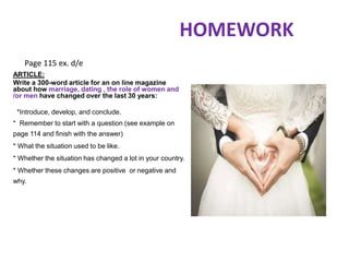 HOMEWORK
ARTICLE:
Write a 300-word article for an on line magazine
about how marriage, dating , the role of women and
/or men have changed over the last 30 years:
*Introduce, develop, and conclude.
* Remember to start with a question (see example on
page 114 and finish with the answer)
* What the situation used to be like.
* Whether the situation has changed a lot in your country.
* Whether these changes are positive or negative and
why.
Page 115 ex. d/e
 