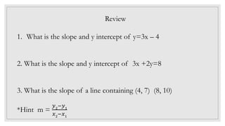 Review
1. What is the slope and y intercept of y=3x – 4
2. What is the slope and y intercept of 3x +2y=8
3. What is the slope of a line containing (4, 7) (8, 10)
*Hint m =
𝑦2
−𝑦1
𝑥2
−𝑥1
 
