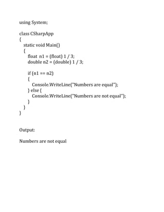 using System;
class CSharpApp
{
static void Main()
{
float n1 = (float) 1 / 3;
double n2 = (double) 1 / 3;
if (n1 == n2)
{
Console.WriteLine("Numbers are equal");
} else {
Console.WriteLine("Numbers are not equal");
}
}
}
Output:
Numbers are not equal
 