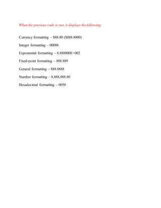 When the previous code is run, it displays the following:
Currency formatting – $88.80 ($888.8000)
Integer formatting – 00088
Exponential formatting – 8.888000E+002
Fixed-point formatting – 888.889
General formatting – 888.8888
Number formatting – 8,888,888.80
Hexadecimal formatting – 0058
 