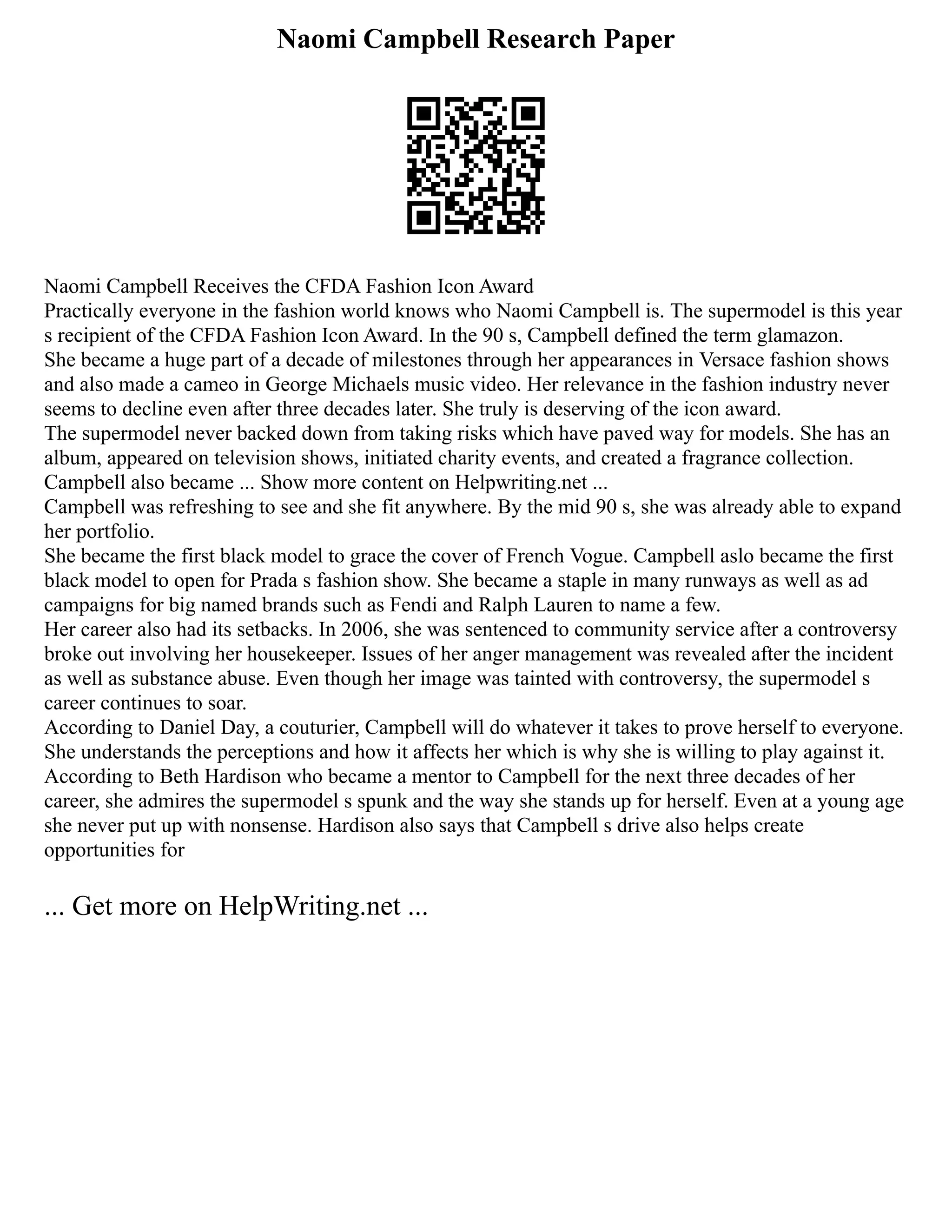 Naomi Campbell Research Paper
Naomi Campbell Receives the CFDA Fashion Icon Award
Practically everyone in the fashion world knows who Naomi Campbell is. The supermodel is this year
s recipient of the CFDA Fashion Icon Award. In the 90 s, Campbell defined the term glamazon.
She became a huge part of a decade of milestones through her appearances in Versace fashion shows
and also made a cameo in George Michaels music video. Her relevance in the fashion industry never
seems to decline even after three decades later. She truly is deserving of the icon award.
The supermodel never backed down from taking risks which have paved way for models. She has an
album, appeared on television shows, initiated charity events, and created a fragrance collection.
Campbell also became ... Show more content on Helpwriting.net ...
Campbell was refreshing to see and she fit anywhere. By the mid 90 s, she was already able to expand
her portfolio.
She became the first black model to grace the cover of French Vogue. Campbell aslo became the first
black model to open for Prada s fashion show. She became a staple in many runways as well as ad
campaigns for big named brands such as Fendi and Ralph Lauren to name a few.
Her career also had its setbacks. In 2006, she was sentenced to community service after a controversy
broke out involving her housekeeper. Issues of her anger management was revealed after the incident
as well as substance abuse. Even though her image was tainted with controversy, the supermodel s
career continues to soar.
According to Daniel Day, a couturier, Campbell will do whatever it takes to prove herself to everyone.
She understands the perceptions and how it affects her which is why she is willing to play against it.
According to Beth Hardison who became a mentor to Campbell for the next three decades of her
career, she admires the supermodel s spunk and the way she stands up for herself. Even at a young age
she never put up with nonsense. Hardison also says that Campbell s drive also helps create
opportunities for
... Get more on HelpWriting.net ...
 