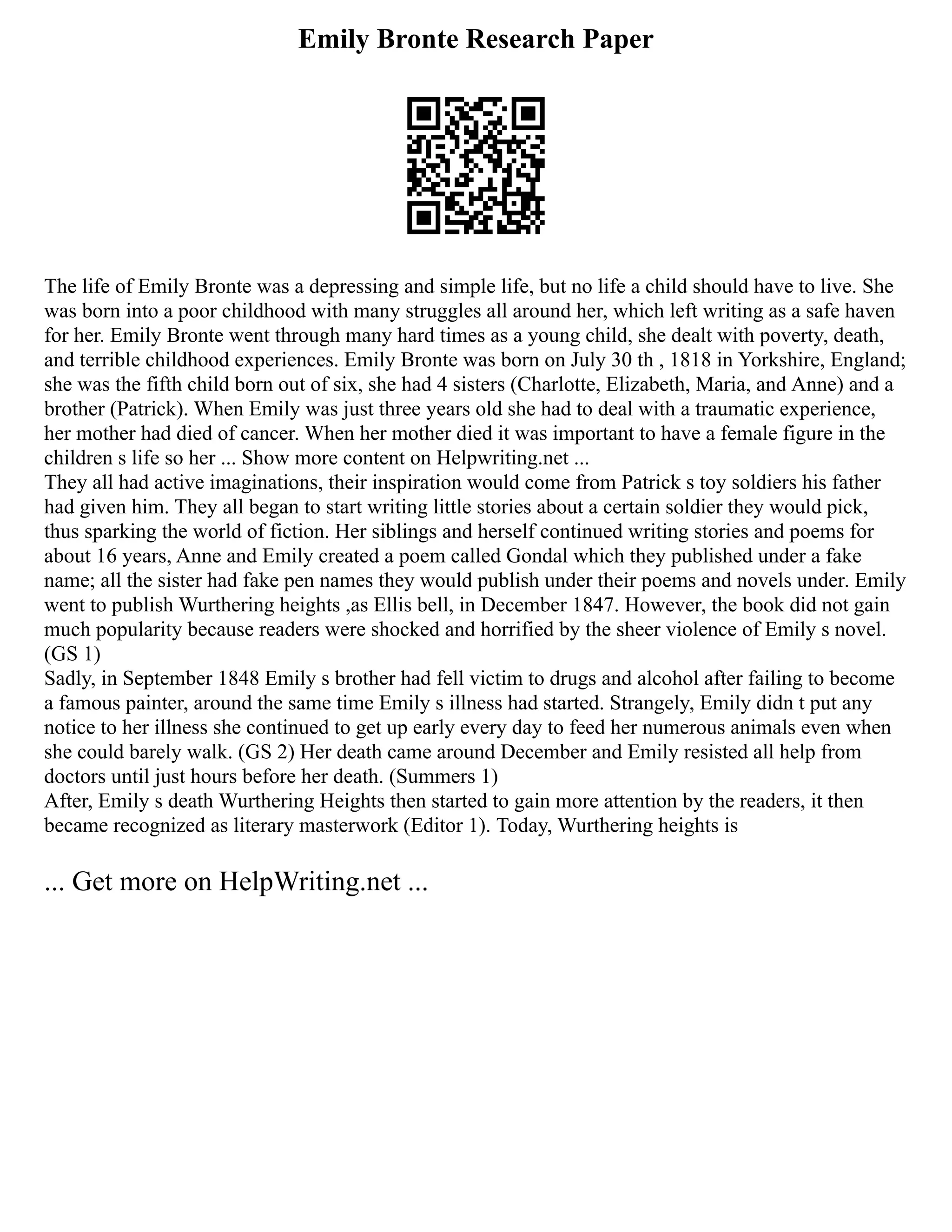 Emily Bronte Research Paper
The life of Emily Bronte was a depressing and simple life, but no life a child should have to live. She
was born into a poor childhood with many struggles all around her, which left writing as a safe haven
for her. Emily Bronte went through many hard times as a young child, she dealt with poverty, death,
and terrible childhood experiences. Emily Bronte was born on July 30 th , 1818 in Yorkshire, England;
she was the fifth child born out of six, she had 4 sisters (Charlotte, Elizabeth, Maria, and Anne) and a
brother (Patrick). When Emily was just three years old she had to deal with a traumatic experience,
her mother had died of cancer. When her mother died it was important to have a female figure in the
children s life so her ... Show more content on Helpwriting.net ...
They all had active imaginations, their inspiration would come from Patrick s toy soldiers his father
had given him. They all began to start writing little stories about a certain soldier they would pick,
thus sparking the world of fiction. Her siblings and herself continued writing stories and poems for
about 16 years, Anne and Emily created a poem called Gondal which they published under a fake
name; all the sister had fake pen names they would publish under their poems and novels under. Emily
went to publish Wurthering heights ,as Ellis bell, in December 1847. However, the book did not gain
much popularity because readers were shocked and horrified by the sheer violence of Emily s novel.
(GS 1)
Sadly, in September 1848 Emily s brother had fell victim to drugs and alcohol after failing to become
a famous painter, around the same time Emily s illness had started. Strangely, Emily didn t put any
notice to her illness she continued to get up early every day to feed her numerous animals even when
she could barely walk. (GS 2) Her death came around December and Emily resisted all help from
doctors until just hours before her death. (Summers 1)
After, Emily s death Wurthering Heights then started to gain more attention by the readers, it then
became recognized as literary masterwork (Editor 1). Today, Wurthering heights is
... Get more on HelpWriting.net ...
 