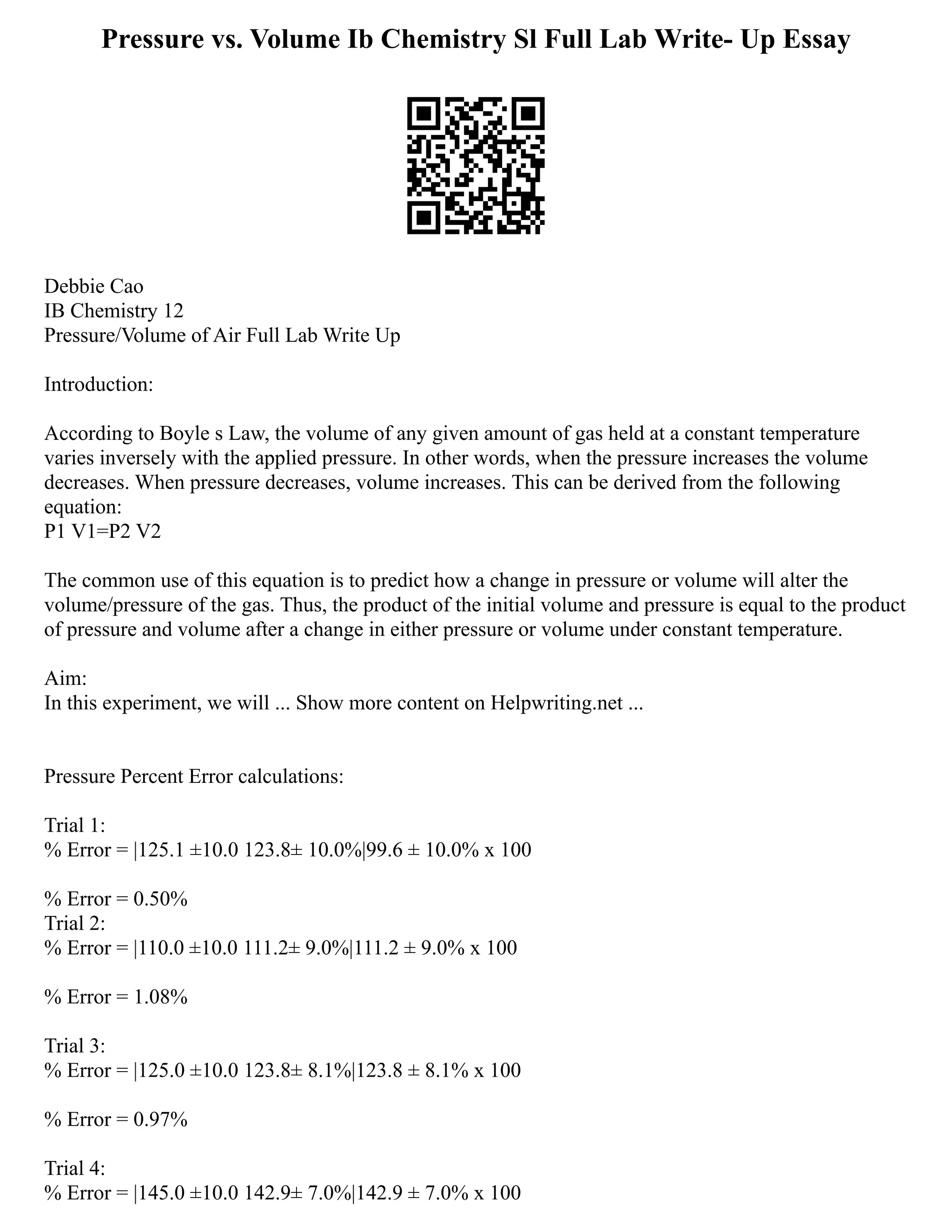 Pressure vs. Volume Ib Chemistry Sl Full Lab Write- Up Essay
Debbie Cao
IB Chemistry 12
Pressure/Volume of Air Full Lab Write Up
Introduction:
According to Boyle s Law, the volume of any given amount of gas held at a constant temperature
varies inversely with the applied pressure. In other words, when the pressure increases the volume
decreases. When pressure decreases, volume increases. This can be derived from the following
equation:
P1 V1=P2 V2
The common use of this equation is to predict how a change in pressure or volume will alter the
volume/pressure of the gas. Thus, the product of the initial volume and pressure is equal to the product
of pressure and volume after a change in either pressure or volume under constant temperature.
Aim:
In this experiment, we will ... Show more content on Helpwriting.net ...
Pressure Percent Error calculations:
Trial 1:
% Error = |125.1 ±10.0 123.8± 10.0%|99.6 ± 10.0% x 100
% Error = 0.50%
Trial 2:
% Error = |110.0 ±10.0 111.2± 9.0%|111.2 ± 9.0% x 100
% Error = 1.08%
Trial 3:
% Error = |125.0 ±10.0 123.8± 8.1%|123.8 ± 8.1% x 100
% Error = 0.97%
Trial 4:
% Error = |145.0 ±10.0 142.9± 7.0%|142.9 ± 7.0% x 100
 