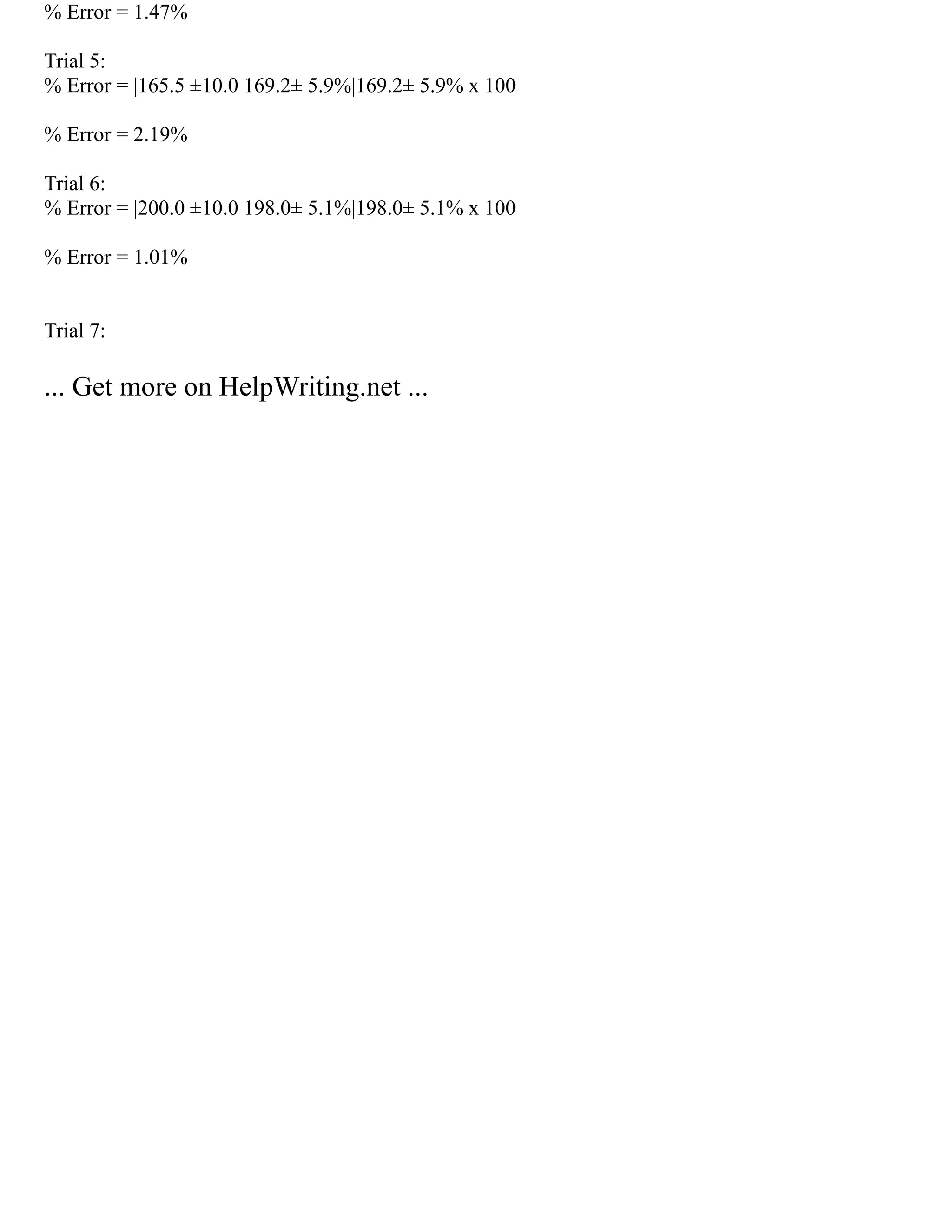 % Error = 1.47%
Trial 5:
% Error = |165.5 ±10.0 169.2± 5.9%|169.2± 5.9% x 100
% Error = 2.19%
Trial 6:
% Error = |200.0 ±10.0 198.0± 5.1%|198.0± 5.1% x 100
% Error = 1.01%
Trial 7:
... Get more on HelpWriting.net ...
 