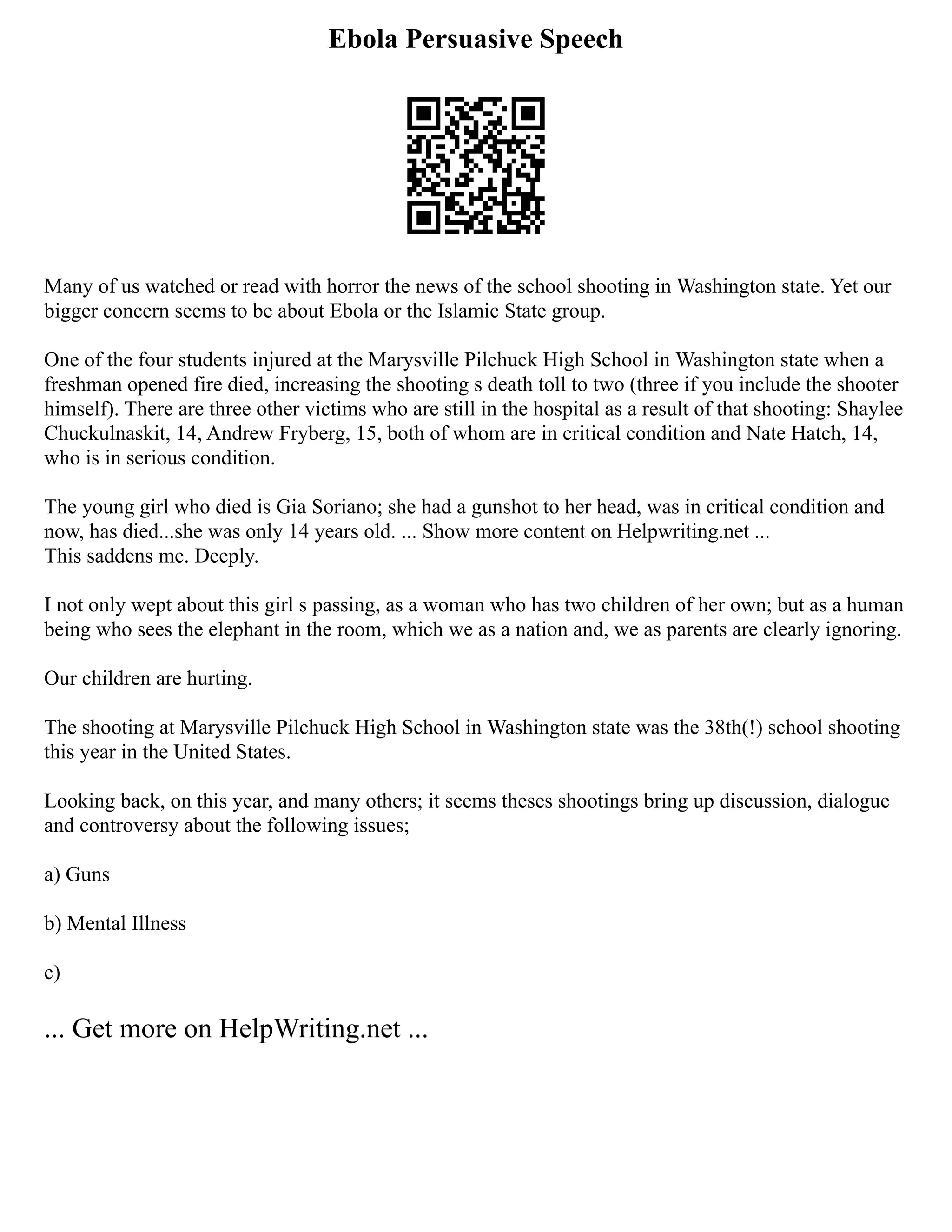 Ebola Persuasive Speech
Many of us watched or read with horror the news of the school shooting in Washington state. Yet our
bigger concern seems to be about Ebola or the Islamic State group.
One of the four students injured at the Marysville Pilchuck High School in Washington state when a
freshman opened fire died, increasing the shooting s death toll to two (three if you include the shooter
himself). There are three other victims who are still in the hospital as a result of that shooting: Shaylee
Chuckulnaskit, 14, Andrew Fryberg, 15, both of whom are in critical condition and Nate Hatch, 14,
who is in serious condition.
The young girl who died is Gia Soriano; she had a gunshot to her head, was in critical condition and
now, has died...she was only 14 years old. ... Show more content on Helpwriting.net ...
This saddens me. Deeply.
I not only wept about this girl s passing, as a woman who has two children of her own; but as a human
being who sees the elephant in the room, which we as a nation and, we as parents are clearly ignoring.
Our children are hurting.
The shooting at Marysville Pilchuck High School in Washington state was the 38th(!) school shooting
this year in the United States.
Looking back, on this year, and many others; it seems theses shootings bring up discussion, dialogue
and controversy about the following issues;
a) Guns
b) Mental Illness
c)
... Get more on HelpWriting.net ...
 