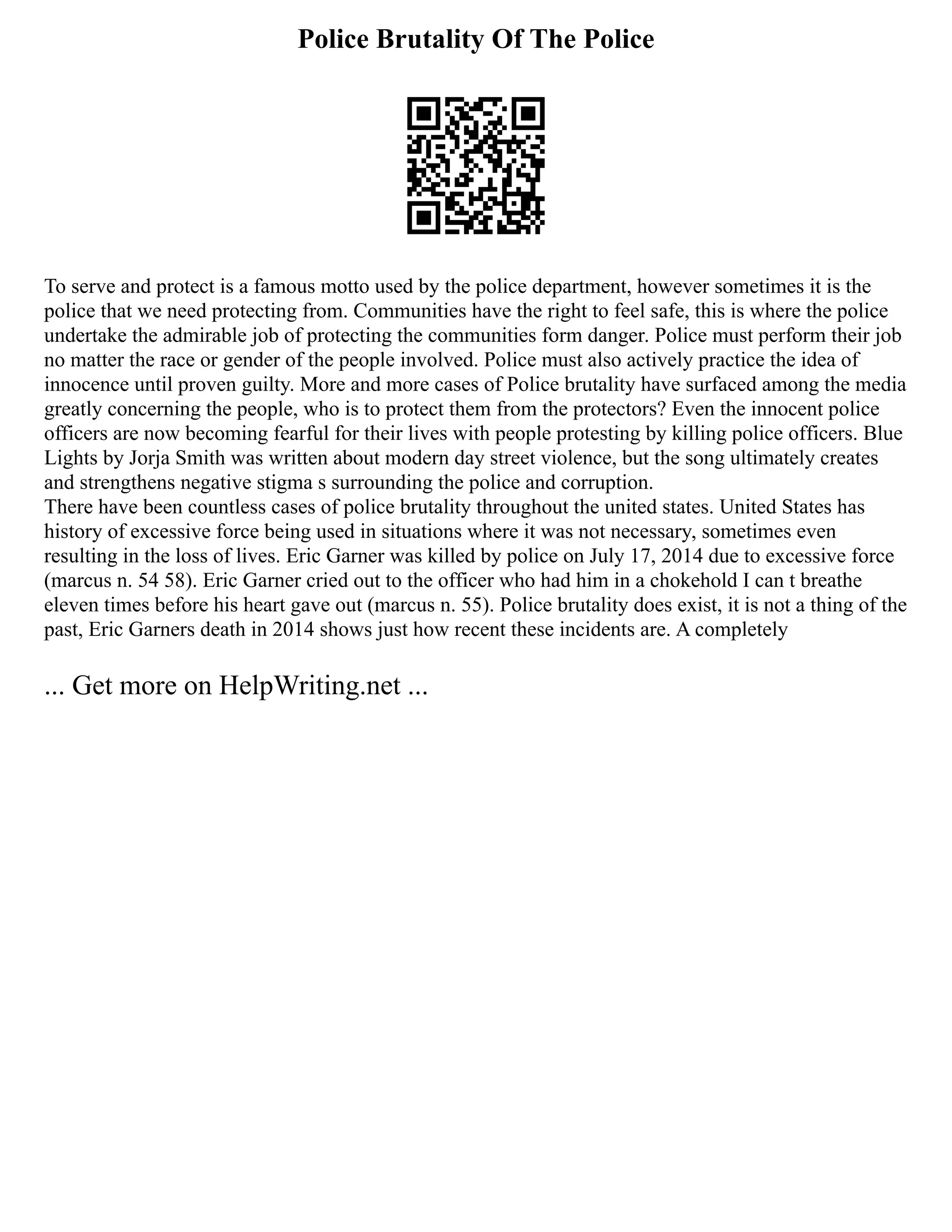 Police Brutality Of The Police
To serve and protect is a famous motto used by the police department, however sometimes it is the
police that we need protecting from. Communities have the right to feel safe, this is where the police
undertake the admirable job of protecting the communities form danger. Police must perform their job
no matter the race or gender of the people involved. Police must also actively practice the idea of
innocence until proven guilty. More and more cases of Police brutality have surfaced among the media
greatly concerning the people, who is to protect them from the protectors? Even the innocent police
officers are now becoming fearful for their lives with people protesting by killing police officers. Blue
Lights by Jorja Smith was written about modern day street violence, but the song ultimately creates
and strengthens negative stigma s surrounding the police and corruption.
There have been countless cases of police brutality throughout the united states. United States has
history of excessive force being used in situations where it was not necessary, sometimes even
resulting in the loss of lives. Eric Garner was killed by police on July 17, 2014 due to excessive force
(marcus n. 54 58). Eric Garner cried out to the officer who had him in a chokehold I can t breathe
eleven times before his heart gave out (marcus n. 55). Police brutality does exist, it is not a thing of the
past, Eric Garners death in 2014 shows just how recent these incidents are. A completely
... Get more on HelpWriting.net ...
 