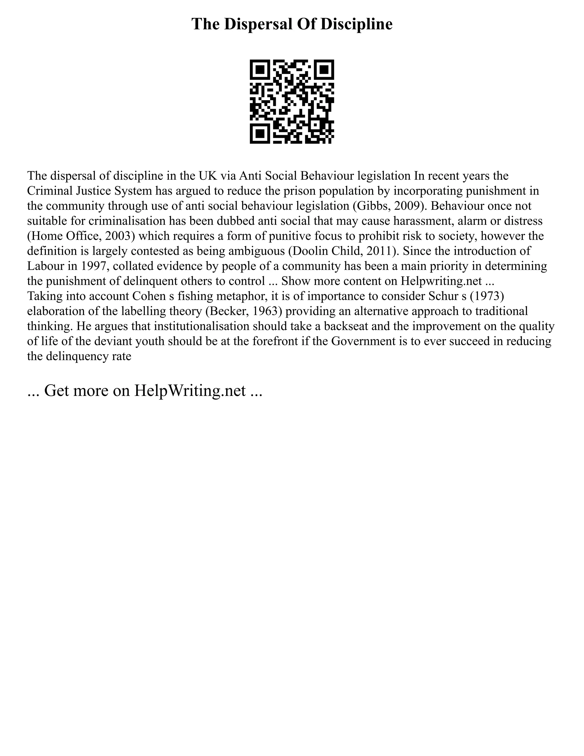 The Dispersal Of Discipline
The dispersal of discipline in the UK via Anti Social Behaviour legislation In recent years the
Criminal Justice System has argued to reduce the prison population by incorporating punishment in
the community through use of anti social behaviour legislation (Gibbs, 2009). Behaviour once not
suitable for criminalisation has been dubbed anti social that may cause harassment, alarm or distress
(Home Office, 2003) which requires a form of punitive focus to prohibit risk to society, however the
definition is largely contested as being ambiguous (Doolin Child, 2011). Since the introduction of
Labour in 1997, collated evidence by people of a community has been a main priority in determining
the punishment of delinquent others to control ... Show more content on Helpwriting.net ...
Taking into account Cohen s fishing metaphor, it is of importance to consider Schur s (1973)
elaboration of the labelling theory (Becker, 1963) providing an alternative approach to traditional
thinking. He argues that institutionalisation should take a backseat and the improvement on the quality
of life of the deviant youth should be at the forefront if the Government is to ever succeed in reducing
the delinquency rate
... Get more on HelpWriting.net ...
 