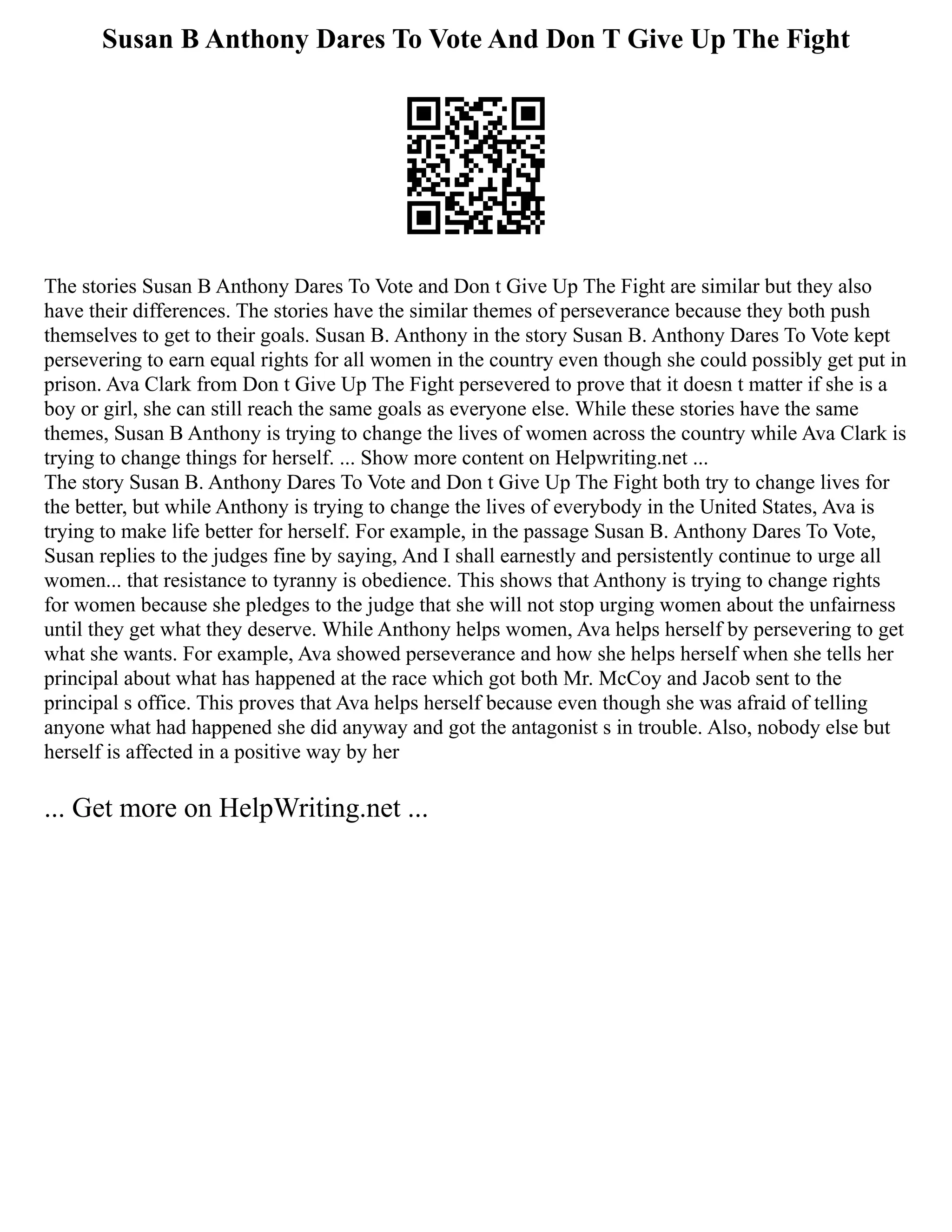 Susan B Anthony Dares To Vote And Don T Give Up The Fight
The stories Susan B Anthony Dares To Vote and Don t Give Up The Fight are similar but they also
have their differences. The stories have the similar themes of perseverance because they both push
themselves to get to their goals. Susan B. Anthony in the story Susan B. Anthony Dares To Vote kept
persevering to earn equal rights for all women in the country even though she could possibly get put in
prison. Ava Clark from Don t Give Up The Fight persevered to prove that it doesn t matter if she is a
boy or girl, she can still reach the same goals as everyone else. While these stories have the same
themes, Susan B Anthony is trying to change the lives of women across the country while Ava Clark is
trying to change things for herself. ... Show more content on Helpwriting.net ...
The story Susan B. Anthony Dares To Vote and Don t Give Up The Fight both try to change lives for
the better, but while Anthony is trying to change the lives of everybody in the United States, Ava is
trying to make life better for herself. For example, in the passage Susan B. Anthony Dares To Vote,
Susan replies to the judges fine by saying, And I shall earnestly and persistently continue to urge all
women... that resistance to tyranny is obedience. This shows that Anthony is trying to change rights
for women because she pledges to the judge that she will not stop urging women about the unfairness
until they get what they deserve. While Anthony helps women, Ava helps herself by persevering to get
what she wants. For example, Ava showed perseverance and how she helps herself when she tells her
principal about what has happened at the race which got both Mr. McCoy and Jacob sent to the
principal s office. This proves that Ava helps herself because even though she was afraid of telling
anyone what had happened she did anyway and got the antagonist s in trouble. Also, nobody else but
herself is affected in a positive way by her
... Get more on HelpWriting.net ...
 