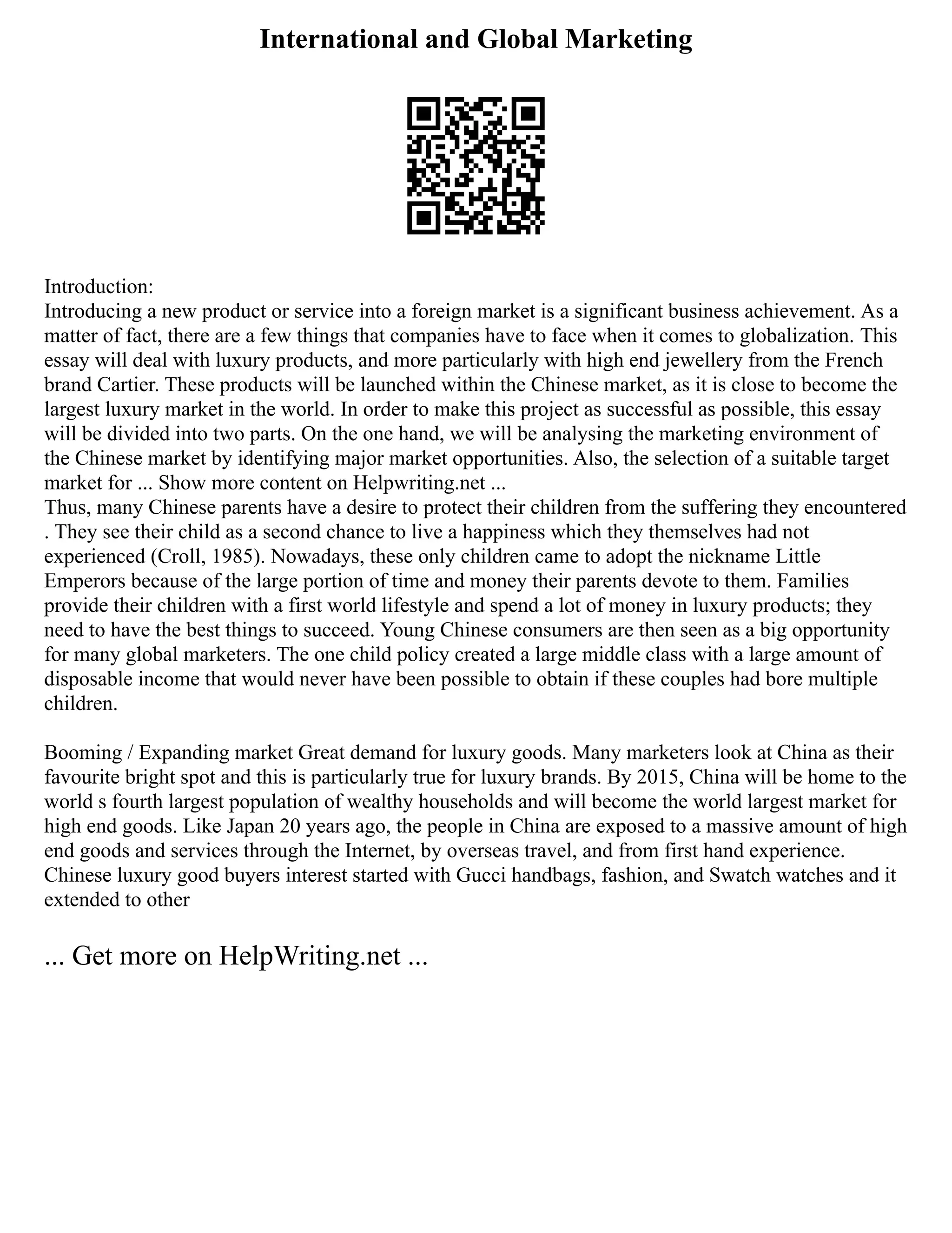 International and Global Marketing
Introduction:
Introducing a new product or service into a foreign market is a significant business achievement. As a
matter of fact, there are a few things that companies have to face when it comes to globalization. This
essay will deal with luxury products, and more particularly with high end jewellery from the French
brand Cartier. These products will be launched within the Chinese market, as it is close to become the
largest luxury market in the world. In order to make this project as successful as possible, this essay
will be divided into two parts. On the one hand, we will be analysing the marketing environment of
the Chinese market by identifying major market opportunities. Also, the selection of a suitable target
market for ... Show more content on Helpwriting.net ...
Thus, many Chinese parents have a desire to protect their children from the suffering they encountered
. They see their child as a second chance to live a happiness which they themselves had not
experienced (Croll, 1985). Nowadays, these only children came to adopt the nickname Little
Emperors because of the large portion of time and money their parents devote to them. Families
provide their children with a first world lifestyle and spend a lot of money in luxury products; they
need to have the best things to succeed. Young Chinese consumers are then seen as a big opportunity
for many global marketers. The one child policy created a large middle class with a large amount of
disposable income that would never have been possible to obtain if these couples had bore multiple
children.
Booming / Expanding market Great demand for luxury goods. Many marketers look at China as their
favourite bright spot and this is particularly true for luxury brands. By 2015, China will be home to the
world s fourth largest population of wealthy households and will become the world largest market for
high end goods. Like Japan 20 years ago, the people in China are exposed to a massive amount of high
end goods and services through the Internet, by overseas travel, and from first hand experience.
Chinese luxury good buyers interest started with Gucci handbags, fashion, and Swatch watches and it
extended to other
... Get more on HelpWriting.net ...
 