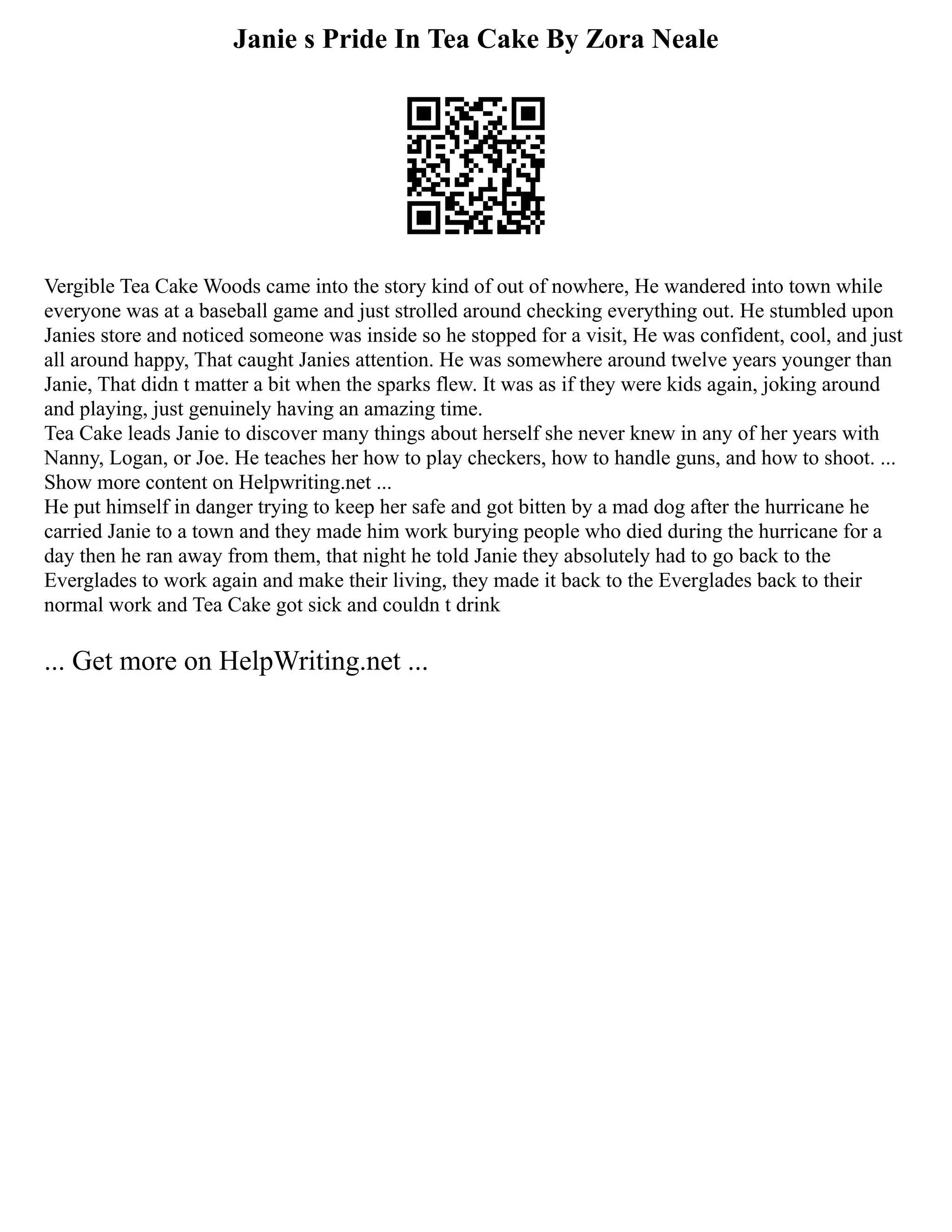 Janie s Pride In Tea Cake By Zora Neale
Vergible Tea Cake Woods came into the story kind of out of nowhere, He wandered into town while
everyone was at a baseball game and just strolled around checking everything out. He stumbled upon
Janies store and noticed someone was inside so he stopped for a visit, He was confident, cool, and just
all around happy, That caught Janies attention. He was somewhere around twelve years younger than
Janie, That didn t matter a bit when the sparks flew. It was as if they were kids again, joking around
and playing, just genuinely having an amazing time.
Tea Cake leads Janie to discover many things about herself she never knew in any of her years with
Nanny, Logan, or Joe. He teaches her how to play checkers, how to handle guns, and how to shoot. ...
Show more content on Helpwriting.net ...
He put himself in danger trying to keep her safe and got bitten by a mad dog after the hurricane he
carried Janie to a town and they made him work burying people who died during the hurricane for a
day then he ran away from them, that night he told Janie they absolutely had to go back to the
Everglades to work again and make their living, they made it back to the Everglades back to their
normal work and Tea Cake got sick and couldn t drink
... Get more on HelpWriting.net ...
 