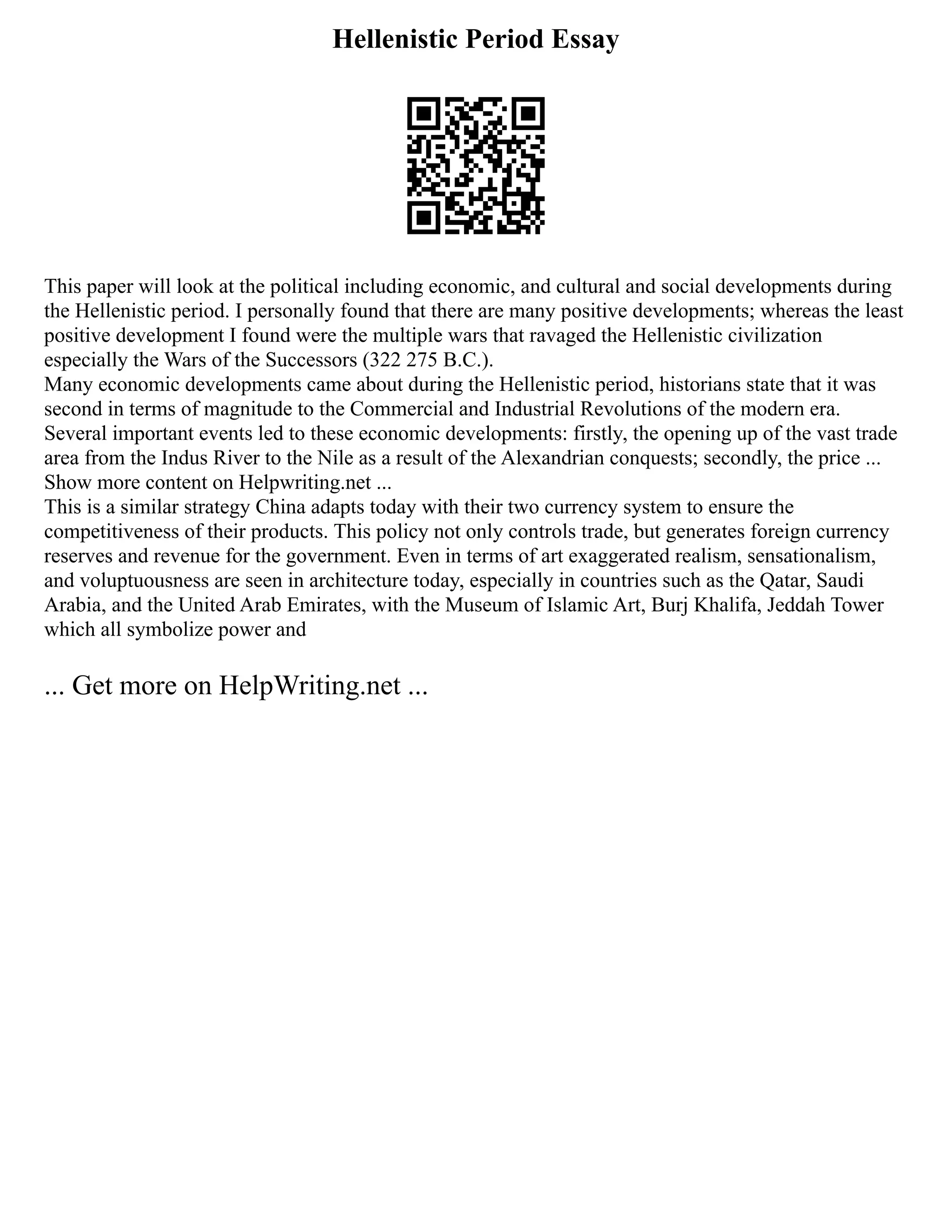 Hellenistic Period Essay
This paper will look at the political including economic, and cultural and social developments during
the Hellenistic period. I personally found that there are many positive developments; whereas the least
positive development I found were the multiple wars that ravaged the Hellenistic civilization
especially the Wars of the Successors (322 275 B.C.).
Many economic developments came about during the Hellenistic period, historians state that it was
second in terms of magnitude to the Commercial and Industrial Revolutions of the modern era.
Several important events led to these economic developments: firstly, the opening up of the vast trade
area from the Indus River to the Nile as a result of the Alexandrian conquests; secondly, the price ...
Show more content on Helpwriting.net ...
This is a similar strategy China adapts today with their two currency system to ensure the
competitiveness of their products. This policy not only controls trade, but generates foreign currency
reserves and revenue for the government. Even in terms of art exaggerated realism, sensationalism,
and voluptuousness are seen in architecture today, especially in countries such as the Qatar, Saudi
Arabia, and the United Arab Emirates, with the Museum of Islamic Art, Burj Khalifa, Jeddah Tower
which all symbolize power and
... Get more on HelpWriting.net ...
 
