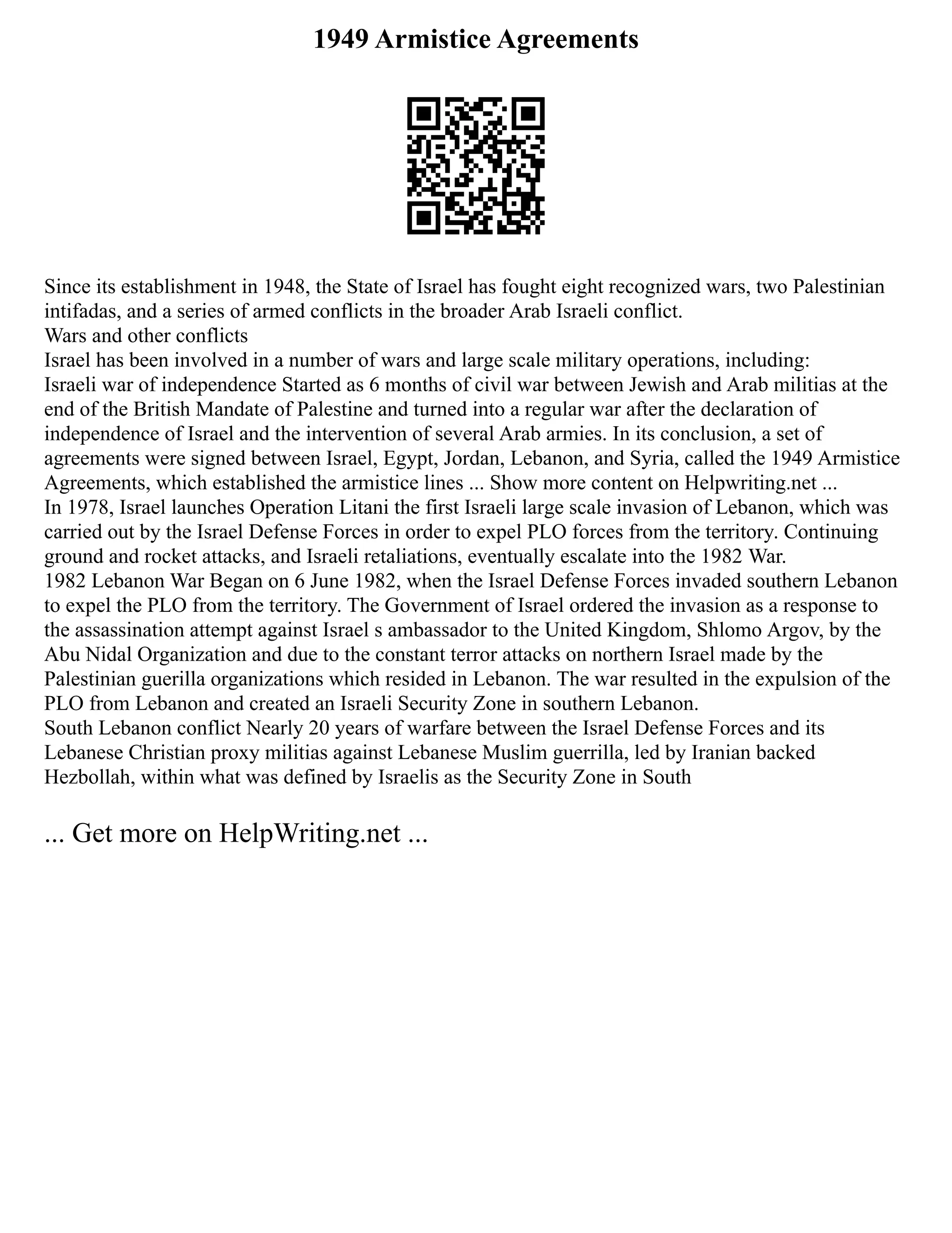 1949 Armistice Agreements
Since its establishment in 1948, the State of Israel has fought eight recognized wars, two Palestinian
intifadas, and a series of armed conflicts in the broader Arab Israeli conflict.
Wars and other conflicts
Israel has been involved in a number of wars and large scale military operations, including:
Israeli war of independence Started as 6 months of civil war between Jewish and Arab militias at the
end of the British Mandate of Palestine and turned into a regular war after the declaration of
independence of Israel and the intervention of several Arab armies. In its conclusion, a set of
agreements were signed between Israel, Egypt, Jordan, Lebanon, and Syria, called the 1949 Armistice
Agreements, which established the armistice lines ... Show more content on Helpwriting.net ...
In 1978, Israel launches Operation Litani the first Israeli large scale invasion of Lebanon, which was
carried out by the Israel Defense Forces in order to expel PLO forces from the territory. Continuing
ground and rocket attacks, and Israeli retaliations, eventually escalate into the 1982 War.
1982 Lebanon War Began on 6 June 1982, when the Israel Defense Forces invaded southern Lebanon
to expel the PLO from the territory. The Government of Israel ordered the invasion as a response to
the assassination attempt against Israel s ambassador to the United Kingdom, Shlomo Argov, by the
Abu Nidal Organization and due to the constant terror attacks on northern Israel made by the
Palestinian guerilla organizations which resided in Lebanon. The war resulted in the expulsion of the
PLO from Lebanon and created an Israeli Security Zone in southern Lebanon.
South Lebanon conflict Nearly 20 years of warfare between the Israel Defense Forces and its
Lebanese Christian proxy militias against Lebanese Muslim guerrilla, led by Iranian backed
Hezbollah, within what was defined by Israelis as the Security Zone in South
... Get more on HelpWriting.net ...
 