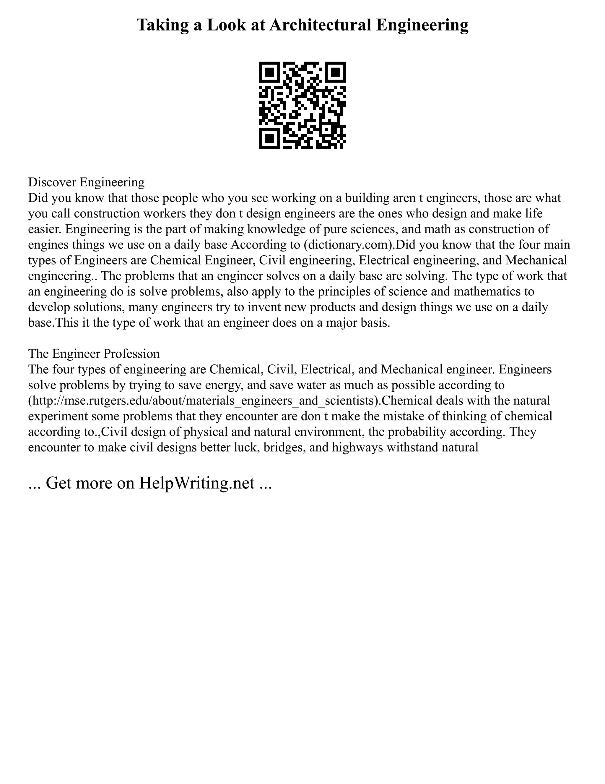 Taking a Look at Architectural Engineering
Discover Engineering
Did you know that those people who you see working on a building aren t engineers, those are what
you call construction workers they don t design engineers are the ones who design and make life
easier. Engineering is the part of making knowledge of pure sciences, and math as construction of
engines things we use on a daily base According to (dictionary.com).Did you know that the four main
types of Engineers are Chemical Engineer, Civil engineering, Electrical engineering, and Mechanical
engineering.. The problems that an engineer solves on a daily base are solving. The type of work that
an engineering do is solve problems, also apply to the principles of science and mathematics to
develop solutions, many engineers try to invent new products and design things we use on a daily
base.This it the type of work that an engineer does on a major basis.
The Engineer Profession
The four types of engineering are Chemical, Civil, Electrical, and Mechanical engineer. Engineers
solve problems by trying to save energy, and save water as much as possible according to
(http://mse.rutgers.edu/about/materials_engineers_and_scientists).Chemical deals with the natural
experiment some problems that they encounter are don t make the mistake of thinking of chemical
according to.,Civil design of physical and natural environment, the probability according. They
encounter to make civil designs better luck, bridges, and highways withstand natural
... Get more on HelpWriting.net ...
 
