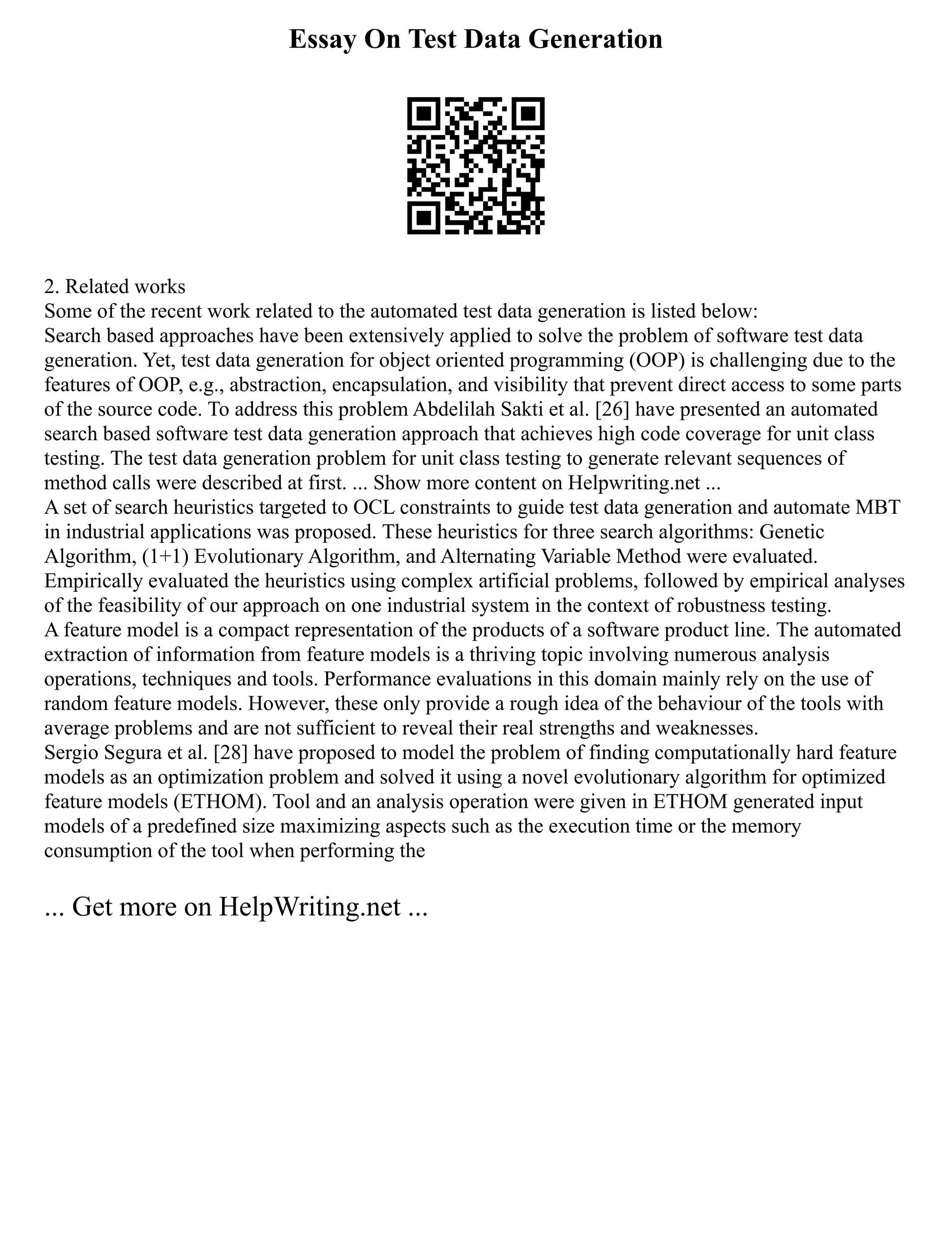 Essay On Test Data Generation
2. Related works
Some of the recent work related to the automated test data generation is listed below:
Search based approaches have been extensively applied to solve the problem of software test data
generation. Yet, test data generation for object oriented programming (OOP) is challenging due to the
features of OOP, e.g., abstraction, encapsulation, and visibility that prevent direct access to some parts
of the source code. To address this problem Abdelilah Sakti et al. [26] have presented an automated
search based software test data generation approach that achieves high code coverage for unit class
testing. The test data generation problem for unit class testing to generate relevant sequences of
method calls were described at first. ... Show more content on Helpwriting.net ...
A set of search heuristics targeted to OCL constraints to guide test data generation and automate MBT
in industrial applications was proposed. These heuristics for three search algorithms: Genetic
Algorithm, (1+1) Evolutionary Algorithm, and Alternating Variable Method were evaluated.
Empirically evaluated the heuristics using complex artificial problems, followed by empirical analyses
of the feasibility of our approach on one industrial system in the context of robustness testing.
A feature model is a compact representation of the products of a software product line. The automated
extraction of information from feature models is a thriving topic involving numerous analysis
operations, techniques and tools. Performance evaluations in this domain mainly rely on the use of
random feature models. However, these only provide a rough idea of the behaviour of the tools with
average problems and are not sufficient to reveal their real strengths and weaknesses.
Sergio Segura et al. [28] have proposed to model the problem of finding computationally hard feature
models as an optimization problem and solved it using a novel evolutionary algorithm for optimized
feature models (ETHOM). Tool and an analysis operation were given in ETHOM generated input
models of a predefined size maximizing aspects such as the execution time or the memory
consumption of the tool when performing the
... Get more on HelpWriting.net ...
 