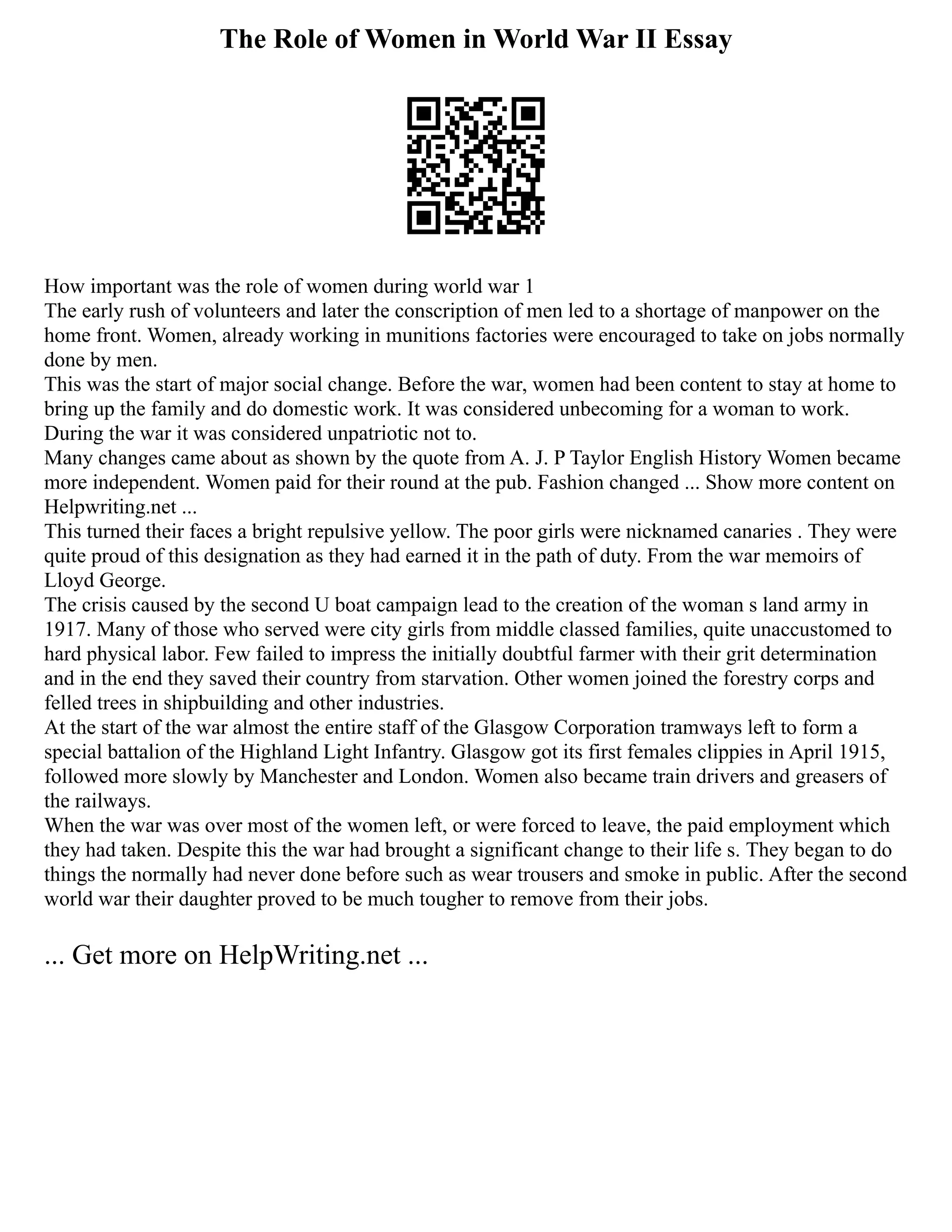The Role of Women in World War II Essay
How important was the role of women during world war 1
The early rush of volunteers and later the conscription of men led to a shortage of manpower on the
home front. Women, already working in munitions factories were encouraged to take on jobs normally
done by men.
This was the start of major social change. Before the war, women had been content to stay at home to
bring up the family and do domestic work. It was considered unbecoming for a woman to work.
During the war it was considered unpatriotic not to.
Many changes came about as shown by the quote from A. J. P Taylor English History Women became
more independent. Women paid for their round at the pub. Fashion changed ... Show more content on
Helpwriting.net ...
This turned their faces a bright repulsive yellow. The poor girls were nicknamed canaries . They were
quite proud of this designation as they had earned it in the path of duty. From the war memoirs of
Lloyd George.
The crisis caused by the second U boat campaign lead to the creation of the woman s land army in
1917. Many of those who served were city girls from middle classed families, quite unaccustomed to
hard physical labor. Few failed to impress the initially doubtful farmer with their grit determination
and in the end they saved their country from starvation. Other women joined the forestry corps and
felled trees in shipbuilding and other industries.
At the start of the war almost the entire staff of the Glasgow Corporation tramways left to form a
special battalion of the Highland Light Infantry. Glasgow got its first females clippies in April 1915,
followed more slowly by Manchester and London. Women also became train drivers and greasers of
the railways.
When the war was over most of the women left, or were forced to leave, the paid employment which
they had taken. Despite this the war had brought a significant change to their life s. They began to do
things the normally had never done before such as wear trousers and smoke in public. After the second
world war their daughter proved to be much tougher to remove from their jobs.
... Get more on HelpWriting.net ...
 