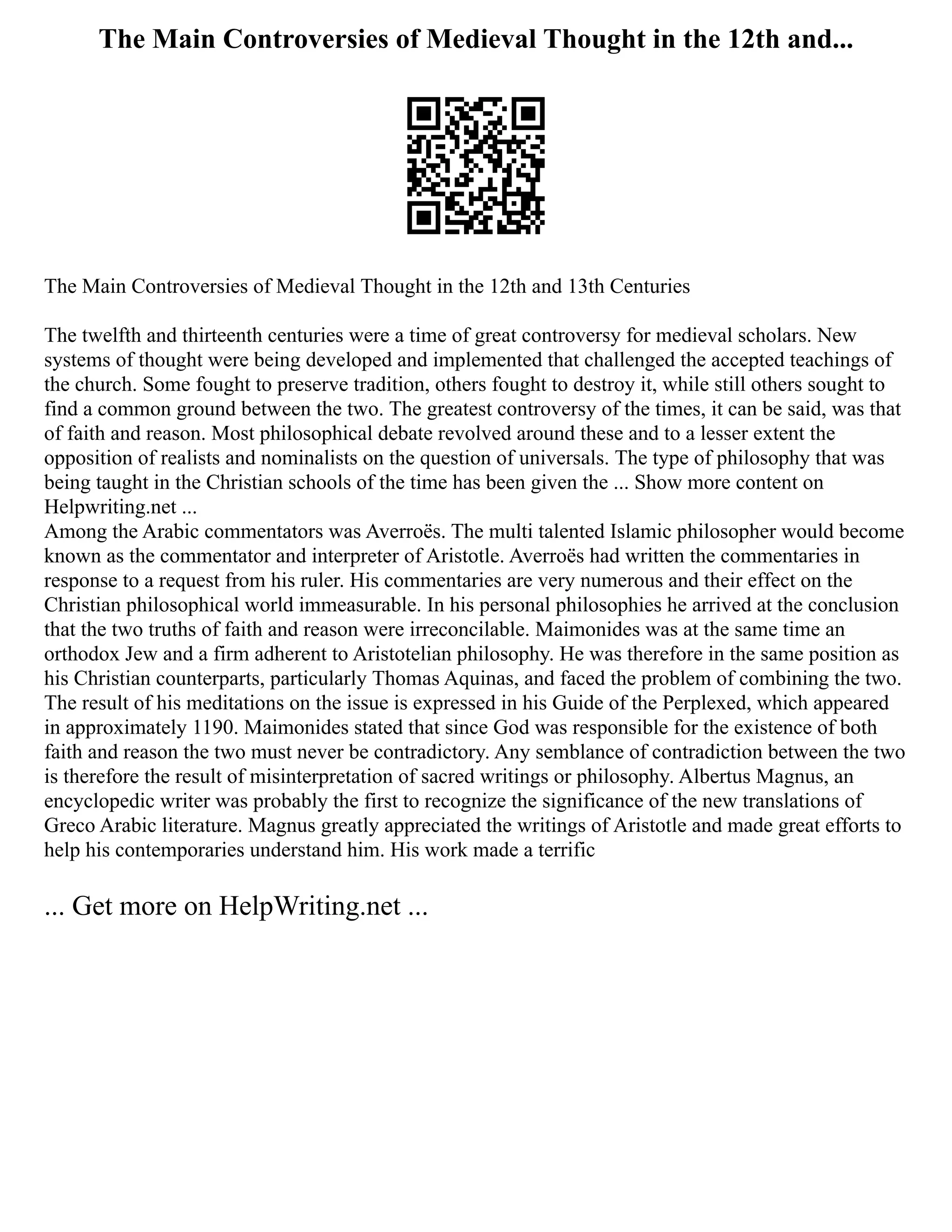 The Main Controversies of Medieval Thought in the 12th and...
The Main Controversies of Medieval Thought in the 12th and 13th Centuries
The twelfth and thirteenth centuries were a time of great controversy for medieval scholars. New
systems of thought were being developed and implemented that challenged the accepted teachings of
the church. Some fought to preserve tradition, others fought to destroy it, while still others sought to
find a common ground between the two. The greatest controversy of the times, it can be said, was that
of faith and reason. Most philosophical debate revolved around these and to a lesser extent the
opposition of realists and nominalists on the question of universals. The type of philosophy that was
being taught in the Christian schools of the time has been given the ... Show more content on
Helpwriting.net ...
Among the Arabic commentators was Averroës. The multi talented Islamic philosopher would become
known as the commentator and interpreter of Aristotle. Averroës had written the commentaries in
response to a request from his ruler. His commentaries are very numerous and their effect on the
Christian philosophical world immeasurable. In his personal philosophies he arrived at the conclusion
that the two truths of faith and reason were irreconcilable. Maimonides was at the same time an
orthodox Jew and a firm adherent to Aristotelian philosophy. He was therefore in the same position as
his Christian counterparts, particularly Thomas Aquinas, and faced the problem of combining the two.
The result of his meditations on the issue is expressed in his Guide of the Perplexed, which appeared
in approximately 1190. Maimonides stated that since God was responsible for the existence of both
faith and reason the two must never be contradictory. Any semblance of contradiction between the two
is therefore the result of misinterpretation of sacred writings or philosophy. Albertus Magnus, an
encyclopedic writer was probably the first to recognize the significance of the new translations of
Greco Arabic literature. Magnus greatly appreciated the writings of Aristotle and made great efforts to
help his contemporaries understand him. His work made a terrific
... Get more on HelpWriting.net ...
 