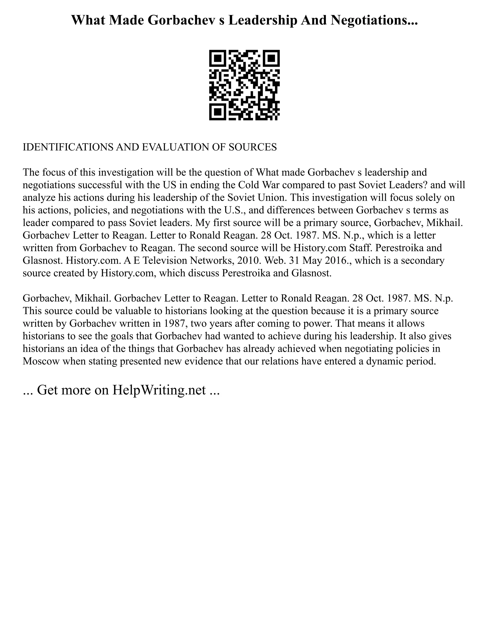 What Made Gorbachev s Leadership And Negotiations...
IDENTIFICATIONS AND EVALUATION OF SOURCES
The focus of this investigation will be the question of What made Gorbachev s leadership and
negotiations successful with the US in ending the Cold War compared to past Soviet Leaders? and will
analyze his actions during his leadership of the Soviet Union. This investigation will focus solely on
his actions, policies, and negotiations with the U.S., and differences between Gorbachev s terms as
leader compared to pass Soviet leaders. My first source will be a primary source, Gorbachev, Mikhail.
Gorbachev Letter to Reagan. Letter to Ronald Reagan. 28 Oct. 1987. MS. N.p., which is a letter
written from Gorbachev to Reagan. The second source will be History.com Staff. Perestroika and
Glasnost. History.com. A E Television Networks, 2010. Web. 31 May 2016., which is a secondary
source created by History.com, which discuss Perestroika and Glasnost.
Gorbachev, Mikhail. Gorbachev Letter to Reagan. Letter to Ronald Reagan. 28 Oct. 1987. MS. N.p.
This source could be valuable to historians looking at the question because it is a primary source
written by Gorbachev written in 1987, two years after coming to power. That means it allows
historians to see the goals that Gorbachev had wanted to achieve during his leadership. It also gives
historians an idea of the things that Gorbachev has already achieved when negotiating policies in
Moscow when stating presented new evidence that our relations have entered a dynamic period.
... Get more on HelpWriting.net ...
 