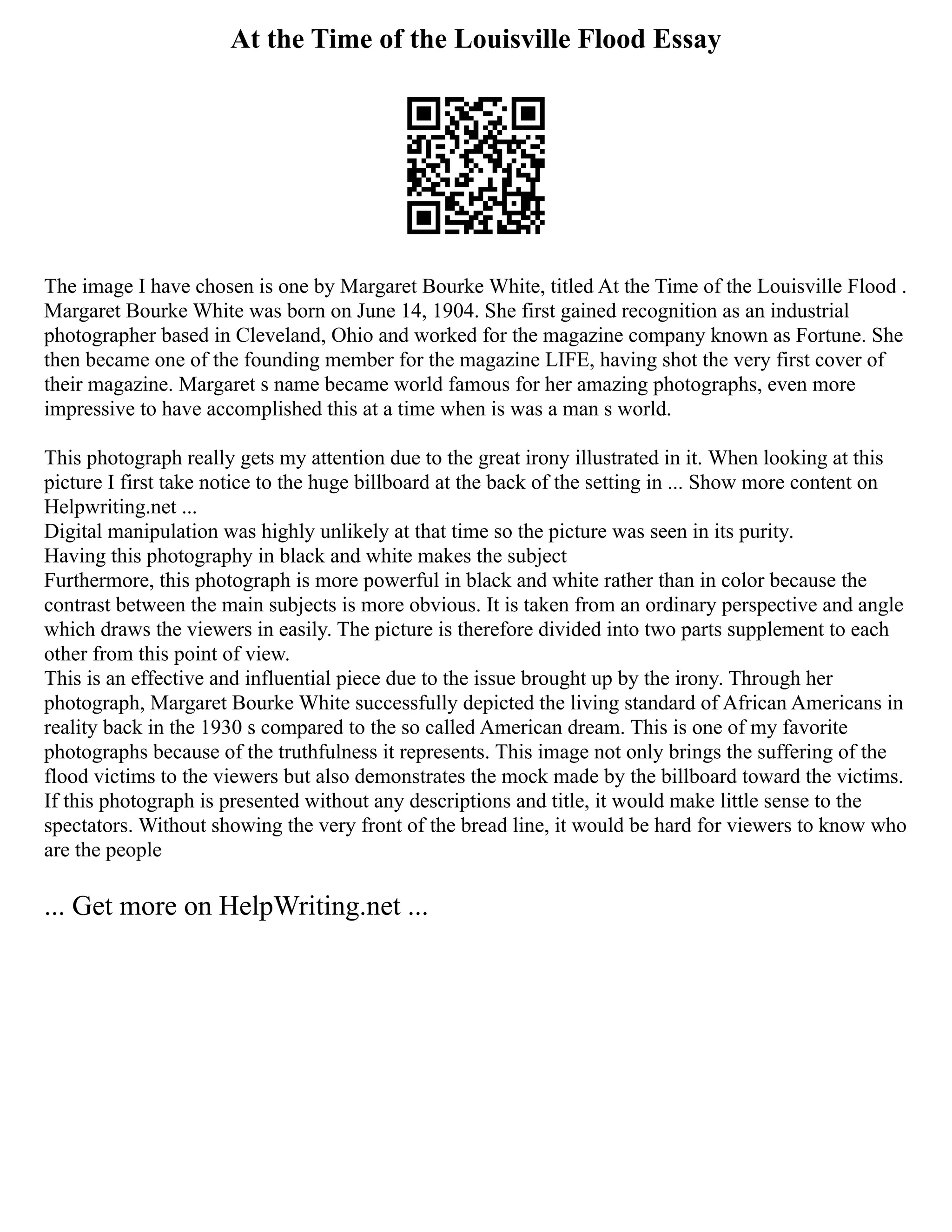 At the Time of the Louisville Flood Essay
The image I have chosen is one by Margaret Bourke White, titled At the Time of the Louisville Flood .
Margaret Bourke White was born on June 14, 1904. She first gained recognition as an industrial
photographer based in Cleveland, Ohio and worked for the magazine company known as Fortune. She
then became one of the founding member for the magazine LIFE, having shot the very first cover of
their magazine. Margaret s name became world famous for her amazing photographs, even more
impressive to have accomplished this at a time when is was a man s world.
This photograph really gets my attention due to the great irony illustrated in it. When looking at this
picture I first take notice to the huge billboard at the back of the setting in ... Show more content on
Helpwriting.net ...
Digital manipulation was highly unlikely at that time so the picture was seen in its purity.
Having this photography in black and white makes the subject
Furthermore, this photograph is more powerful in black and white rather than in color because the
contrast between the main subjects is more obvious. It is taken from an ordinary perspective and angle
which draws the viewers in easily. The picture is therefore divided into two parts supplement to each
other from this point of view.
This is an effective and influential piece due to the issue brought up by the irony. Through her
photograph, Margaret Bourke White successfully depicted the living standard of African Americans in
reality back in the 1930 s compared to the so called American dream. This is one of my favorite
photographs because of the truthfulness it represents. This image not only brings the suffering of the
flood victims to the viewers but also demonstrates the mock made by the billboard toward the victims.
If this photograph is presented without any descriptions and title, it would make little sense to the
spectators. Without showing the very front of the bread line, it would be hard for viewers to know who
are the people
... Get more on HelpWriting.net ...
 