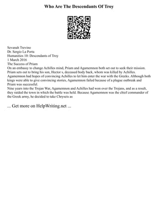 Who Are The Descendants Of Troy
Sevanah Trevino
Dr. Sergio La Porta
Humanities 10: Descendants of Troy
1 March 2016
The Success of Priam
On an embassy to change Achilles mind, Priam and Agamemnon both set out to seek their mission.
Priam sets out to bring his son, Hector s, deceased body back, whom was killed by Achilles.
Agamemnon had hopes of convincing Achilles to let him enter the war with the Greeks. Although both
kings were able to give convincing stories, Agamemnon failed because of a plague outbreak and
Priam was successful.
Nine years into the Trojan War, Agamemnon and Achilles had won over the Trojans, and as a result,
they raided the town in which the battle was held. Because Agamemnon was the chief commander of
the Greek army, he decided to take Chryseis as
... Get more on HelpWriting.net ...
 