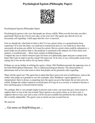 Psychological Egoism (Philosophy Paper)
Psychological Egoism (Philosophy Paper)
Psychological egoism is the view that people are always selfish. When was the last time you did a
good deed? Did you do it for its own sake, or for your own? The egoist says that all of us are
necessarily self regarding. I shall argue that this view is incorrect.
First we should ask, what kind of claim is this? Is it an a priori claim, or a generalization from
experience? If it were the latter, we could never conclusively prove it: we could never show that
necessarily all actions are selfish. So it must be a priori. But no a priori claim could be substantive: a
priori truths are all analytic (that is, the predicate is contained in the subject). So if this claim were
analytic, it would become ... Show more content on Helpwriting.net ...
Compare the case in which someone types for hours on a philosophy paper and gets a cramp in his
hand. Did I type in order to get the cramp? Of course not. To be sure, it was a foreseeable result of my
typing, but it was not the motive for my heroic efforts.
Perhaps we can go further in refuting the egoist s claims. Phil Washburn presents the opposing view in
his book Philosophical Dilemmas. This is called psychological altruism. The altruist points to
phenomena such as love that seem to show that people can be genuinely other regarding.
What will the egoist say? The egoist has to admit that there seem to be acts of selflessness, such as the
soldier who jumps on a grenade to save his comrades. Here Washburn s egoist appeals to re
interpretation: there is always a competing story the egoist can give that makes the act turn out to be
selfish. Perhaps the soldier wanted to avoid the pain of living on as a coward, or wanted to become a
hero and bring glory to himself and his family.
Yes, perhaps. But it s not enough simply to present such a story: one must also give some reason to
suppose that it is true in the case at hand. Since egoism is an a priori claim, as we have seen, it
supposes that in every case such a story will be not just available but justified by the evidence. But
this is totally implausible. The egoist s just so stories are just so much hot air.
We need not
... Get more on HelpWriting.net ...
 