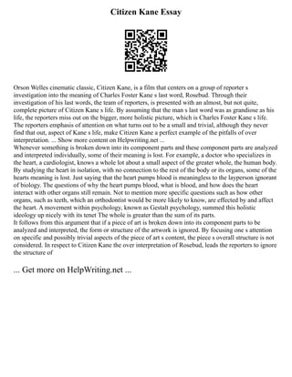 Citizen Kane Essay
Orson Welles cinematic classic, Citizen Kane, is a film that centers on a group of reporter s
investigation into the meaning of Charles Foster Kane s last word, Rosebud. Through their
investigation of his last words, the team of reporters, is presented with an almost, but not quite,
complete picture of Citizen Kane s life. By assuming that the man s last word was as grandiose as his
life, the reporters miss out on the bigger, more holistic picture, which is Charles Foster Kane s life.
The reporters emphasis of attention on what turns out to be a small and trivial, although they never
find that out, aspect of Kane s life, make Citizen Kane a perfect example of the pitfalls of over
interpretation. ... Show more content on Helpwriting.net ...
Whenever something is broken down into its component parts and these component parts are analyzed
and interpreted individually, some of their meaning is lost. For example, a doctor who specializes in
the heart, a cardiologist, knows a whole lot about a small aspect of the greater whole, the human body.
By studying the heart in isolation, with no connection to the rest of the body or its organs, some of the
hearts meaning is lost. Just saying that the heart pumps blood is meaningless to the layperson ignorant
of biology. The questions of why the heart pumps blood, what is blood, and how does the heart
interact with other organs still remain. Not to mention more specific questions such as how other
organs, such as teeth, which an orthodontist would be more likely to know, are effected by and affect
the heart. A movement within psychology, known as Gestalt psychology, summed this holistic
ideology up nicely with its tenet The whole is greater than the sum of its parts.
It follows from this argument that if a piece of art is broken down into its component parts to be
analyzed and interpreted, the form or structure of the artwork is ignored. By focusing one s attention
on specific and possibly trivial aspects of the piece of art s content, the piece s overall structure is not
considered. In respect to Citizen Kane the over interpretation of Rosebud, leads the reporters to ignore
the structure of
... Get more on HelpWriting.net ...
 