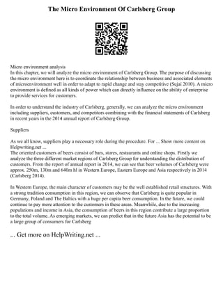 The Micro Environment Of Carlsberg Group
Micro environment analysis
In this chapter, we will analyze the micro environment of Carlsberg Group. The purpose of discussing
the micro environment here is to coordinate the relationship between business and associated elements
of microenvironment well in order to adapt to rapid change and stay competitive (Sujai 2010). A micro
environment is defined as all kinds of power which can directly influence on the ability of enterprise
to provide services for customers.
In order to understand the industry of Carlsberg, generally, we can analyze the micro environment
including suppliers, customers, and competitors combining with the financial statements of Carlsberg
in recent years in the 2014 annual report of Carlsberg Group.
Suppliers
As we all know, suppliers play a necessary role during the procedure. For ... Show more content on
Helpwriting.net ...
The oriented customers of beers consist of bars, stores, restaurants and online shops. Firstly we
analyze the three different market regions of Carlsberg Group for understanding the distribution of
customers. From the report of annual report in 2014, we can see that beer volumes of Carlsberg were
approx. 250m, 130m and 640m hl in Western Europe, Eastern Europe and Asia respectively in 2014
(Carlsberg 2014).
In Western Europe, the main character of customers may be the well established retail structures. With
a strong tradition consumption in this region, we can observe that Carlsberg is quite popular in
Germany, Poland and The Baltics with a huge per capita beer consumption. In the future, we could
continue to pay more attention to the customers in these areas. Meanwhile, due to the increasing
populations and income in Asia, the consumption of beers in this region contribute a large proportion
to the total volume. As emerging markets, we can predict that in the future Asia has the potential to be
a large group of consumers for Carlsberg
... Get more on HelpWriting.net ...
 