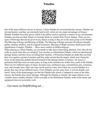 Paladins
Out of the many different classes to choose, I chose Paladin for several particular reasons. Paladins are
devoted healers, and they are extremely hard to kill, which are two major advantages of being a
Paladin. Paladins have holy power which is the ability used to maintain a rotation in any environment.
Paladins can also use Holy Shock or Crusader Strike to contain Holy Power charges. There are two
types of blessings that can be given to any player as long as they are in the same group as the Paladin.
The Blessing of Kings and Blessing of Might. The Blessing of Kings increases the players strength,
agility, stamina, intellect, and all magical resistances. Blessing of Might increases attack power and
regeneration of targets. Paladins ... Show more content on Helpwriting.net ...
When playing as a Holy Paladin, you are harder to take down when being attacked. Also, they do not
suffer as much when they are attacked. You can play as a Retribution Paladin, which are phenomenal
damage dealers and they focus on killing their enemies. A Protection Paladin are tanks that can hold
their own against a group of enemies and they make certain that the targets which aren t being hit
focus on the protection paladin himself instead of the damage dealers or healers. An Aura is a
permanent buff that assist an entire party, as long as the members are within forty yards of the Paladin.
There are five different types of Auras; devotion aura, retribution aura, concentration aura, resistance
aura, and crusader aura. Only one Aura can be used at a time, but if there are several Paladins in a
group, they may all use different Auras. If two Paladins use the same Aura, it will not double your
armor. Some of the disadvantages are that the Paladin kills slowly. Compared to some of the other
classes, the Paladin does minor damage. Although the Paladin is a healer, the magic defense is not
valuable unless suitably talented. Unless you play as the Retribution Paladin, some of the armor and
equipment does not accurately work
... Get more on HelpWriting.net ...
 