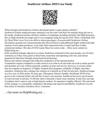 Southwest Airlines 2010 Case Study
What strategies did Southwest Airlines developed earlier to gain market visibility?
Southwest Airlines employed many strategies over the years with their fist strategy being ads run in
the media. Southwest airlines utilized a number of campaigns including skimpily clad flight hostesses,
free in flight alcoholic beverages and a Love campaign using the tag line Now There s Somebody Else
Up There Who Loves You in an effort to attract passengers. (Leavenworth) Southwest Airlines
developed a ground crew turnaround plan that allowed them to add additional flights without the high
expense of new plane purchases, even today their turnaround time is nearly half that of other
commercial airlines. The idea of CEO Lamar Muse for system wide ... Show more content on
Helpwriting.net ...
Kelly instituted strategic objectives to ensure Southwest continued to hire great people, care for their
customers as if they were guests in their home, keep fares and operating costs low, and remain
prepared for bad times through strong financial positioning.
Discuss the airlines strategies that make her competitive in the national market.
Competition requires companies to make choices as to what to do and what not to do to attain growth
and maintain survival. Airlines primarily compete on price and service; however, to a lesser extent
they do compete on frequency of flights, frequent flyer programs, reliability of flights, and other
amenities. Southwest has a strategy the creation of a tailored set of best fit activities. Southwest began
as a low cost, no frills airline 30 years ago. (Thompson, Peteraf, Gamble, Strickland, 2010) It has
grown to be a national airline, but still has its basic cost structure. Southwest has never served meals
or reserved seats in advance. It still has what is basically a linear route structure. It only flies one type
of airplane and it wants to stay in high density markets. Its operation is highly efficient. The end result
of this strategy is a sustainable, competitive advantage and superior profitability. Southwest was the
first airline to introduce ticketless travel. Customers
... Get more on HelpWriting.net ...
 