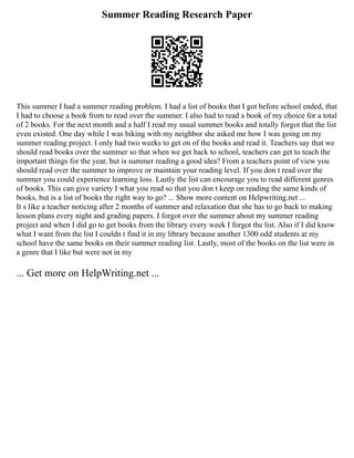 Summer Reading Research Paper
This summer I had a summer reading problem. I had a list of books that I got before school ended, that
I had to choose a book from to read over the summer. I also had to read a book of my choice for a total
of 2 books. For the next month and a half I read my usual summer books and totally forgot that the list
even existed. One day while I was biking with my neighbor she asked me how I was going on my
summer reading project. I only had two weeks to get on of the books and read it. Teachers say that we
should read books over the summer so that when we get back to school, teachers can get to teach the
important things for the year, but is summer reading a good idea? From a teachers point of view you
should read over the summer to improve or maintain your reading level. If you don t read over the
summer you could experience learning loss. Lastly the list can encourage you to read different genres
of books. This can give variety I what you read so that you don t keep on reading the same kinds of
books, but is a list of books the right way to go? ... Show more content on Helpwriting.net ...
It s like a teacher noticing after 2 months of summer and relaxation that she has to go back to making
lesson plans every night and grading papers. I forgot over the summer about my summer reading
project and when I did go to get books from the library every week I forgot the list. Also if I did know
what I want from the list I couldn t find it in my library because another 1300 odd students at my
school have the same books on their summer reading list. Lastly, most of the books on the list were in
a genre that I like but were not in my
... Get more on HelpWriting.net ...
 