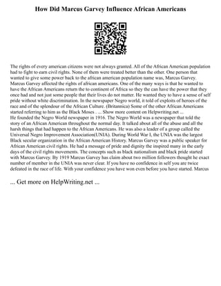 How Did Marcus Garvey Influence African Americans
The rights of every american citizens were not always granted. All of the African American population
had to fight to earn civil rights. None of them were treated better than the other. One person that
wanted to give some power back to the african american population name was, Marcus Garvey.
Marcus Garvey affected the rights of african americans. One of the many ways is that he wanted to
have the African Americans return the to continent of Africa so they the can have the power that they
once had and not just some people that their lives do not matter. He wanted they to have a sense of self
pride without white discrimination. In the newspaper Negro world, it told of exploits of heroes of the
race and of the splendour of the African Culture. (Britannica) Some of the other African Americans
started referring to him as the Black Moses . ... Show more content on Helpwriting.net ...
He founded the Negro World newspaper in 1916. The Negro World was a newspaper that told the
story of an African American throughout the normal day. It talked about all of the abuse and all the
harsh things that had happen to the African Americans. He was also a leader of a group called the
Universal Negro Improvement Association(UNIA). During World War I, the UNIA was the largest
Black secular organization in the African American History. Marcus Garvey was a public speaker for
African American civil rights. He had a message of pride and dignity the inspired many in the early
days of the civil rights movements. The concepts such as black nationalism and black pride started
with Marcus Garvey. By 1919 Marcus Garvey has claim about two million followers thought he exact
number of member in the UNIA was never clear. If you have no confidence in self you are twice
defeated in the race of life. With your confidence you have won even before you have started. Marcus
... Get more on HelpWriting.net ...
 