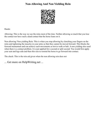 Non-Allowing And Non Yielding Rein
Hands:
Allowing: This is the way we use the reins most of the time. Neither allowing so much that you lose
the contact nor have such a dead contact that the horse leans on it.
Non allowing/ Non yielding Rein: This is when you stop allowing by clenching your fingers on the
reins and tightening the muscles in your arms so that they cannot be moved forward. This blocks the
forward momentum and can achieve such movements as trot to walk or halt. A non yielding also used
when there is a contact problem. It is just applied for a second or split second. You would first apply
your seat and legs aids and then this rein to remind the horse to go forward into contact.
The check: This is the rein aid given when the non allowing rein does not
... Get more on HelpWriting.net ...
 